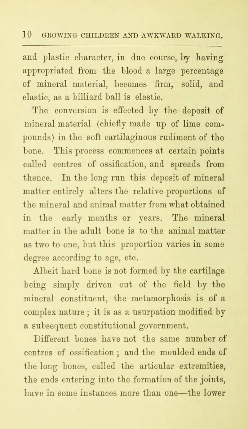 and plastic character, in due course, by having appropriated from the blood a large percentage of mineral material, becomes firm, solid, and elastic, as a billiard ball is elastic. The conversion is effected by the deposit of mineral material (chiefly made np of lime com- pounds) in the soft cartilaginous rudiment of the bone. This process commences at certain points called centres of ossification, and spreads from thence. In the long run this deposit of mineral matter entirely alters the relative proportions of the mineral and animal matter from what obtained in the early months or years. The mineral matter in the adult bone is to the animal matter as two to one, but this proportion varies in some degree according to age, etc. Albeit hard bone is not formed by the cartilage being simply driven out of the field by the mineral constituent, the metamorphosis is of a complex nature ; it is as a usurpation modified by a subsequent constitutional government. Different bones have not the same number of centres of ossification ; and the moulded ends of the long bones, called the articular extremities, the ends entering into the formation of the joints, have in some instances more than one—the lower