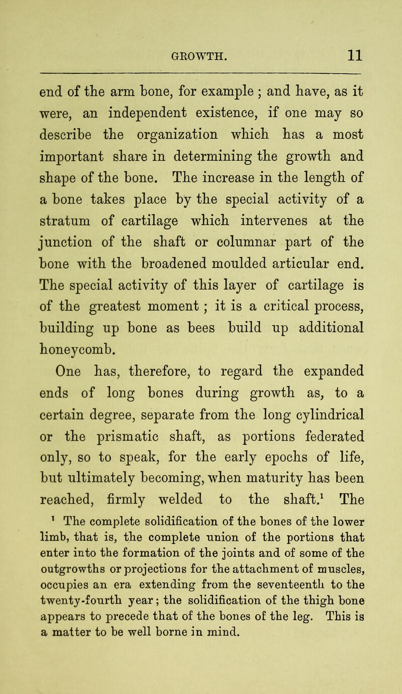 end of the arm bone, for example ; and have, as it were, an independent existence, if one may so describe the organization which has a most important share in determining the growth and shape of the hone. The increase in the length of a bone takes place by the special activity of a stratum of cartilage which intervenes at the junction of the shaft or columnar part of the bone with the broadened moulded articular end. The special activity of this layer of cartilage is of the greatest moment; it is a critical process, building up bone as bees build up additional honeycomb. One has, therefore, to regard the expanded ends of long bones during growth as, to a certain degree, separate from the long cylindrical or the prismatic shaft, as portions federated only, so to speak, for the early epochs of life, but ultimately becoming, when maturity has been reached, firmly welded to the shaft.1 The 1 The complete solidification of the bones of the lower limb, that is, the complete nnion of the portions that enter into the formation of the joints and of some of the outgrowths or projections for the attachment of nmscles, occupies an era extending from the seventeenth to the twenty-fourth year; the solidification of the thigh bone appears to precede that of the bones of the leg. This is a matter to be well borne in mind.