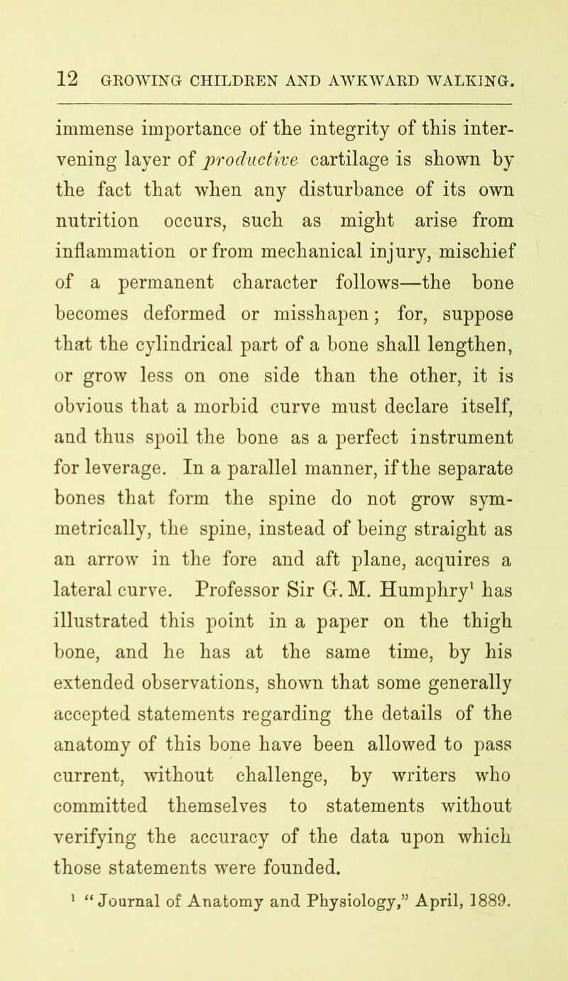 immense importance of the integrity of this inter- vening layer of productive cartilage is shown by the fact that when any disturbance of its own nutrition occurs, such as might arise from inflammation or from mechanical injury, mischief of a permanent character follows—the bone becomes deformed or misshapen; for, suppose that the cylindrical part of a bone shall lengthen, or grow less on one side than the other, it is obvious that a morbid curve must declare itself, and thus spoil the bone as a perfect instrument for leverage. In a parallel manner, if the separate bones that form the spine do not grow sym- metrically, the spine, instead of being straight as an arrow in the fore and aft plane, acquires a lateral curve. Professor Sir G-. M. Humphry1 has illustrated this point in a paper on the thigh bone, and he has at the same time, by his extended observations, shown that some generally accepted statements regarding the details of the anatomy of this bone have been allowed to pass current, without challenge, by writers who committed themselves to statements without verifying the accuracy of the data upon which those statements wrere founded. 1 “ Journal of Anatomy and Physiology,” April, 1889.