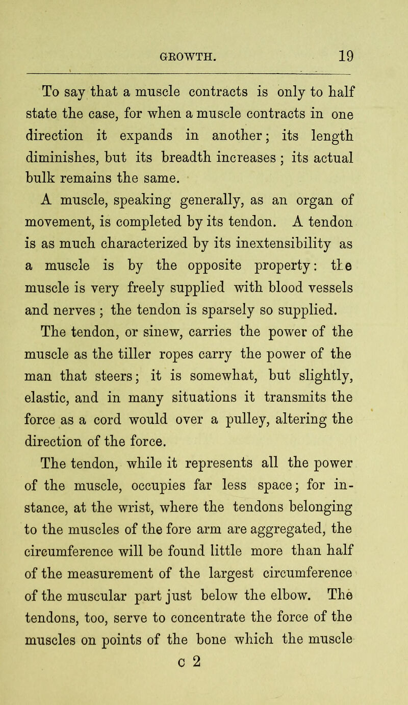 To say that a muscle contracts is only to half state the case, for when a muscle contracts in one direction it expands in another; its length diminishes, hut its breadth increases ; its actual bulk remains the same. A muscle, speaking generally, as an organ of movement, is completed by its tendon. A tendon is as much characterized by its inextensibility as a muscle is by the opposite property: tie muscle is very freely supplied with blood vessels and nerves ; the tendon is sparsely so supplied. The tendon, or sinew, carries the power of the muscle as the tiller ropes carry the power of the man that steers; it is somewhat, hut slightly, elastic, and in many situations it transmits the force as a cord would over a pulley, altering the direction of the force. The tendon, while it represents all the power of the muscle, occupies far less space; for in- stance, at the wrist, where the tendons belonging to the muscles of the fore arm are aggregated, the circumference will be found little more than half of the measurement of the largest circumference of the muscular part just below the elbow. The tendons, too, serve to concentrate the force of the muscles on points of the bone which the muscle c 2