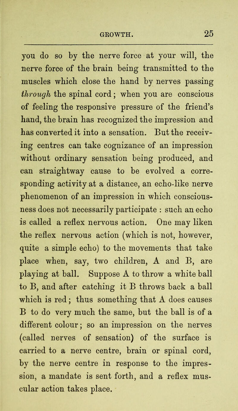 you do so by the nerve force at your will, the nerve force of the brain being transmitted to the muscles which close the hand by nerves passing through the spinal cord; when you are conscious of feeling the responsive pressure of the friend’s hand, the brain has recognized the impression and has converted it into a sensation. But the receiv- ing centres can take cognizance of an impression without ordinary sensation being produced, and can straightway cause to be evolved a corre- sponding activity at a distance, an echo-like nerve phenomenon of an impression in which conscious- ness does not necessarily participate : such an echo is called a reflex nervous action. One may liken the reflex nervous action (which is not, however, quite a simple echo) to the movements that take place when, say, two children, A and B, are playing at ball. Suppose A to throw a white ball to B, and after catching it B throws back a ball which is red; thus something that A does causes B to do very much the same, but the ball is of a different colour; so an impression on the nerves (called nerves of sensation) of the surface is carried to a nerve centre, brain or spinal cord, by the nerve centre in response to the impres- sion, a mandate is sent forth, and a reflex mus- cular action takes place.