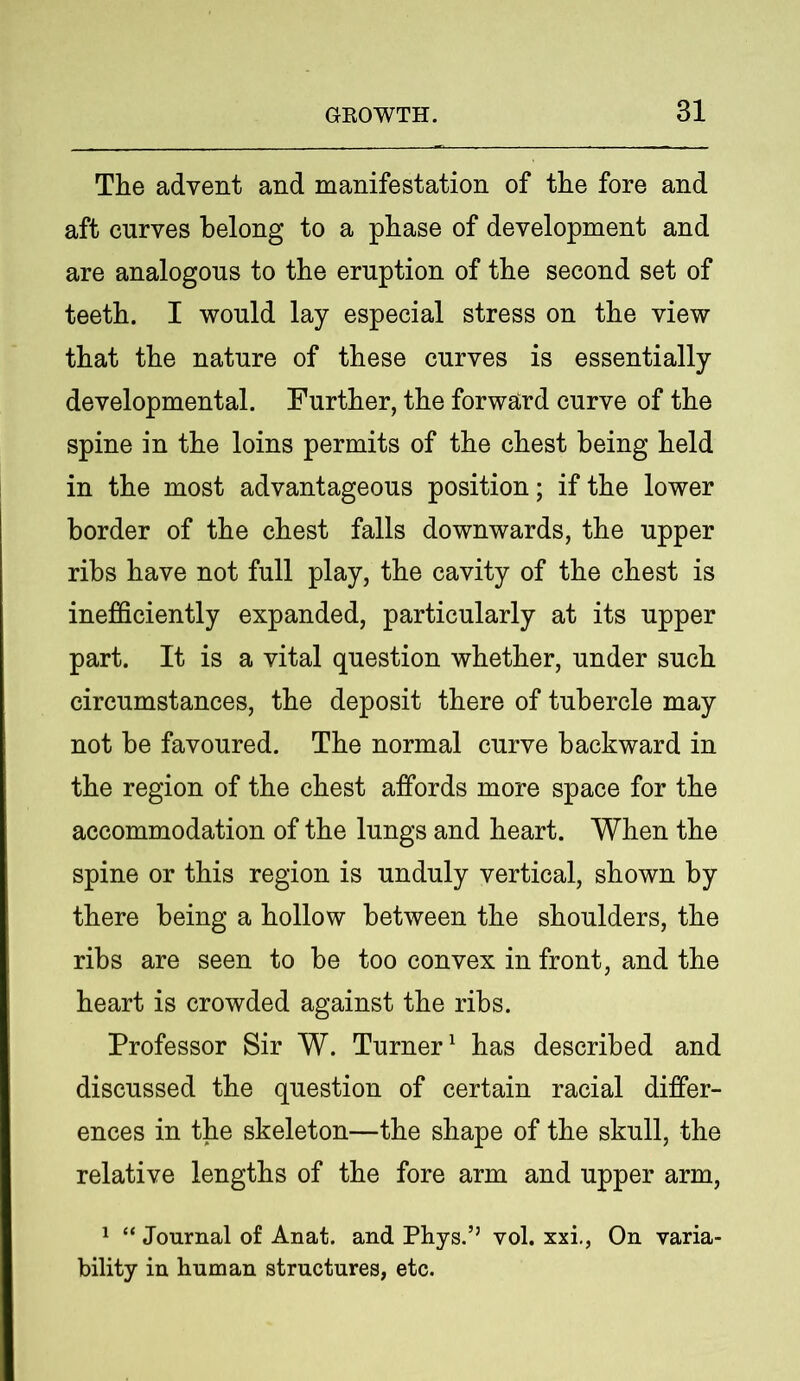 The advent and manifestation of the fore and aft curves belong to a phase of development and are analogous to the eruption of the second set of teeth. I would lay especial stress on the view that the nature of these curves is essentially developmental. Further, the forward curve of the spine in the loins permits of the chest being held in the most advantageous position; if the lower border of the chest falls downwards, the upper ribs have not full play, the cavity of the chest is inefficiently expanded, particularly at its upper part. It is a vital question whether, under such circumstances, the deposit there of tubercle may not be favoured. The normal curve backward in the region of the chest affords more space for the accommodation of the lungs and heart. When the spine or this region is unduly vertical, shown by there being a hollow between the shoulders, the ribs are seen to be too convex in front, and the heart is crowded against the ribs. Professor Sir W. Turner1 has described and discussed the question of certain racial differ- ences in the skeleton—the shape of the skull, the relative lengths of the fore arm and upper arm, 1 “ Journal of Anat. and Phys.’’ vol. xxi., On varia- bility in human structures, etc.