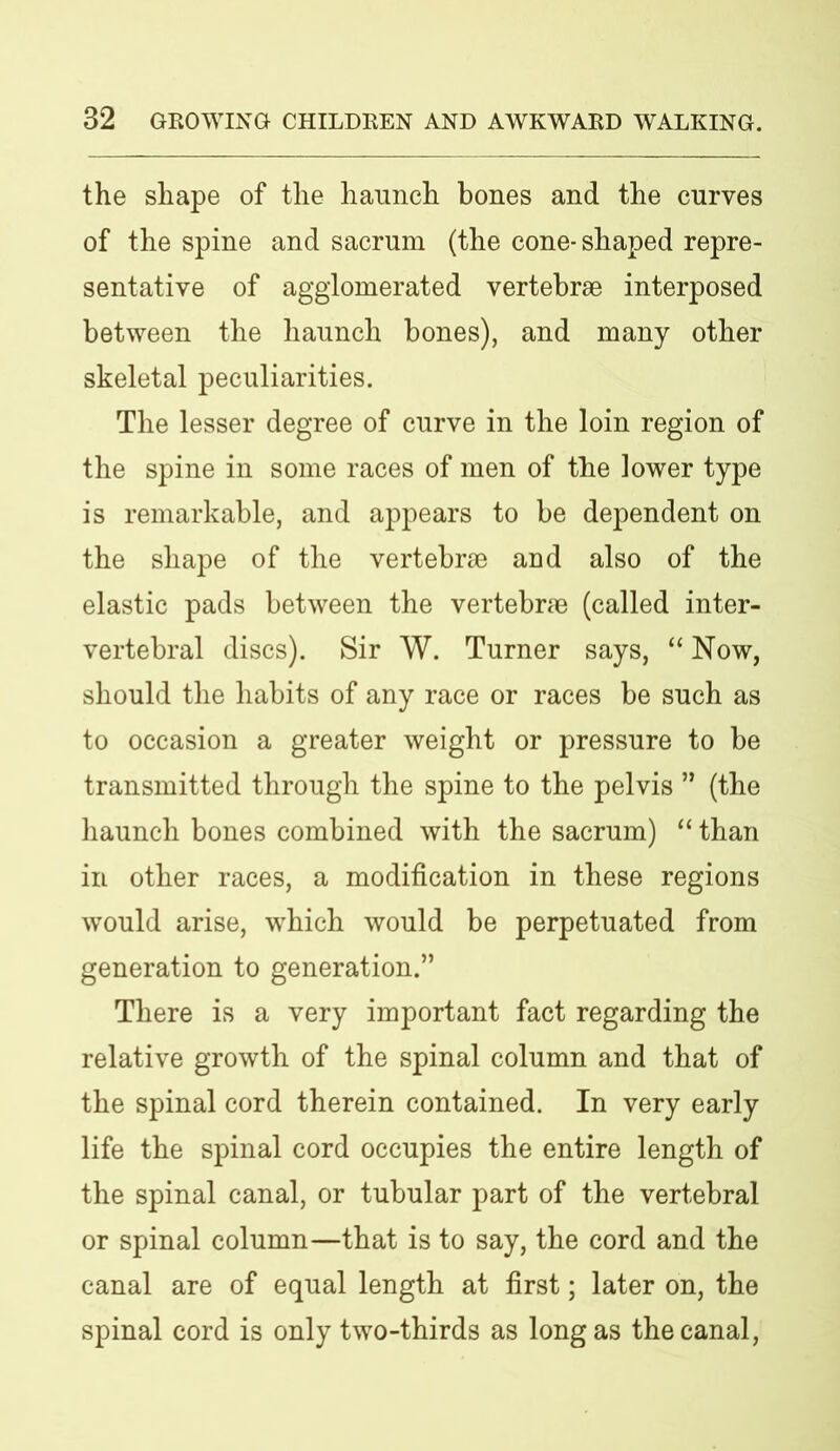 the shape of the haunch bones and the curves of the spine and sacrum (the cone- shaped repre- sentative of agglomerated vertebrae interposed between the haunch bones), and many other skeletal peculiarities. The lesser degree of curve in the loin region of the spine in some races of men of the lower type is remarkable, and appears to be dependent on the shape of the vertebrae and also of the elastic pads between the vertebrae (called inter- vertebral discs). Sir W. Turner says, “ Now, should the habits of any race or races be such as to occasion a greater weight or pressure to be transmitted through the spine to the pelvis ” (the haunch bones combined with the sacrum) “ than in other races, a modification in these regions would arise, which would be perpetuated from generation to generation.” There is a very important fact regarding the relative growth of the spinal column and that of the spinal cord therein contained. In very early life the spinal cord occupies the entire length of the spinal canal, or tubular part of the vertebral or spinal column—that is to say, the cord and the canal are of equal length at first; later on, the spinal cord is only two-thirds as long as the canal,