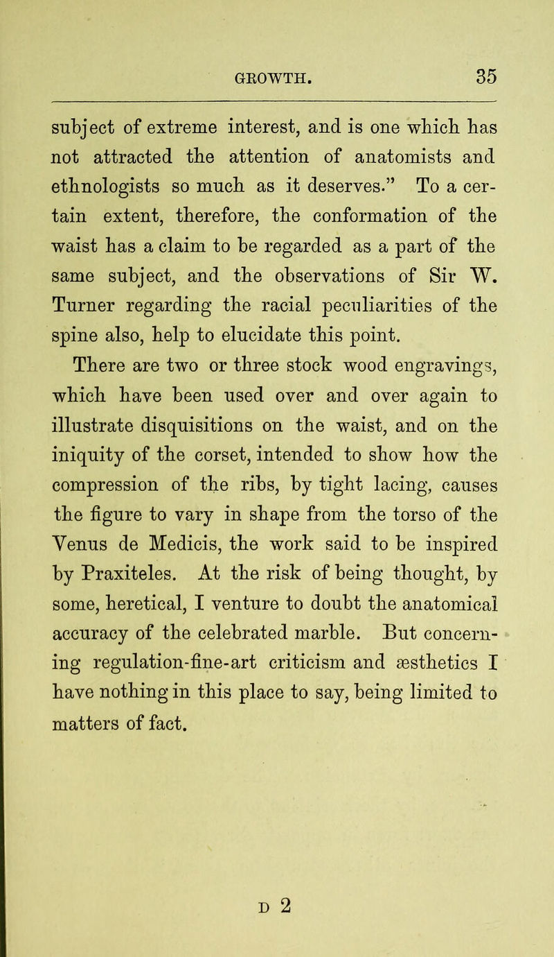 subject of extreme interest, and is one which has not attracted the attention of anatomists and ethnologists so much as it deserves.” To a cer- tain extent, therefore, the conformation of the waist has a claim to be regarded as a part of the same subject, and the observations of Sir W. Turner regarding the racial peculiarities of the spine also, help to elucidate this point. There are two or three stock wood engravings, which have been used over and over again to illustrate disquisitions on the waist, and on the iniquity of the corset, intended to show how the compression of the ribs, by tight lacing, causes the figure to vary in shape from the torso of the Venus de Medicis, the work said to be inspired by Praxiteles. At the risk of being thought, by some, heretical, I venture to doubt the anatomical accuracy of the celebrated marble. But concern- ing regulation-fine-art criticism and aesthetics I have nothing in this place to say, being limited to matters of fact.