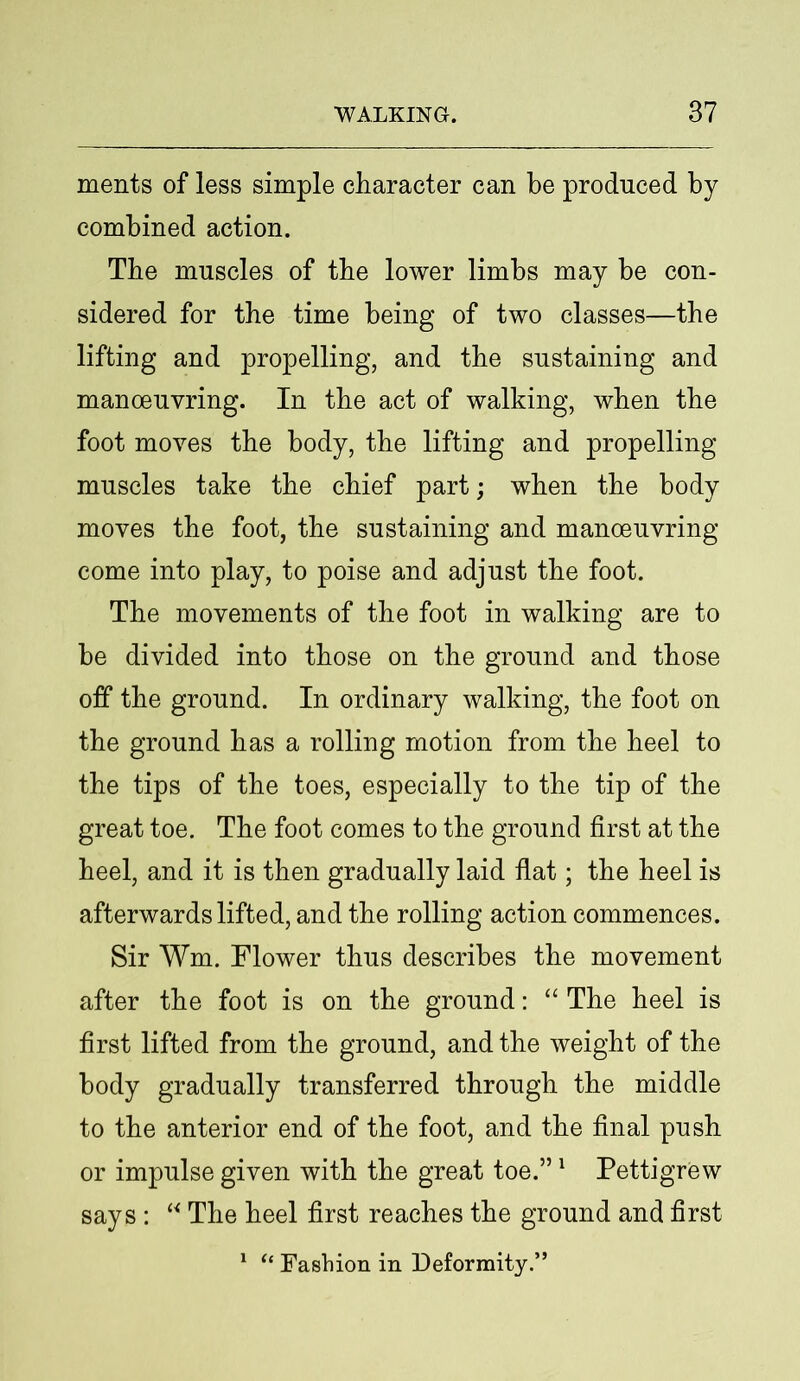 ments of less simple character can be produced by combined action. The muscles of the lower limbs may be con- sidered for the time being of two classes—the lifting and propelling, and the sustaining and manoeuvring. In the act of walking, when the foot moves the body, the lifting and propelling muscles take the chief part; when the body moves the foot, the sustaining and manoeuvring come into play, to poise and adjust the foot. The movements of the foot in walking are to be divided into those on the ground and those off the ground. In ordinary walking, the foot on the ground has a rolling motion from the heel to the tips of the toes, especially to the tip of the great toe. The foot comes to the ground first at the heel, and it is then gradually laid flat; the heel is afterwards lifted, and the rolling action commences. Sir Wm. Flower thus describes the movement after the foot is on the ground: “ The heel is first lifted from the ground, and the weight of the body gradually transferred through the middle to the anterior end of the foot, and the final push or impulse given with the great toe.”1 Pettigrew says : “ The heel first reaches the ground and first 1 “ Fashion in Deformity.”