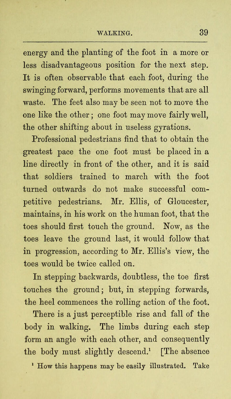 energy and the planting of the foot in a more or less disadvantageous position for the next step. It is often observable that each foot, during the swinging forward, performs movements that are all waste. The feet also may he seen not to move the one like the other; one foot may move fairly well, the other shifting about in useless gyrations. Professional pedestrians find that to obtain the greatest pace the one foot must be placed in a line directly in front of the other, and it is said that soldiers trained to march with the foot turned outwards do not make successful com- petitive pedestrians. Mr. Ellis, of Gloucester, maintains, in his work on the human foot, that the toes should first touch the ground. Now, as the toes leave the ground last, it would follow that in progression, according to Mr. Ellis’s view, the toes would be twice called on. In stepping backwards, doubtless, the toe first touches the ground; hut, in stepping forwards, the heel commences the rolling action of the foot. There is a just perceptible rise and fall of the body in walking. The limbs during each step form an angle with each other, and consequently the body must slightly descend.1 [The absence 1 How this happens may be easily illustrated. Take