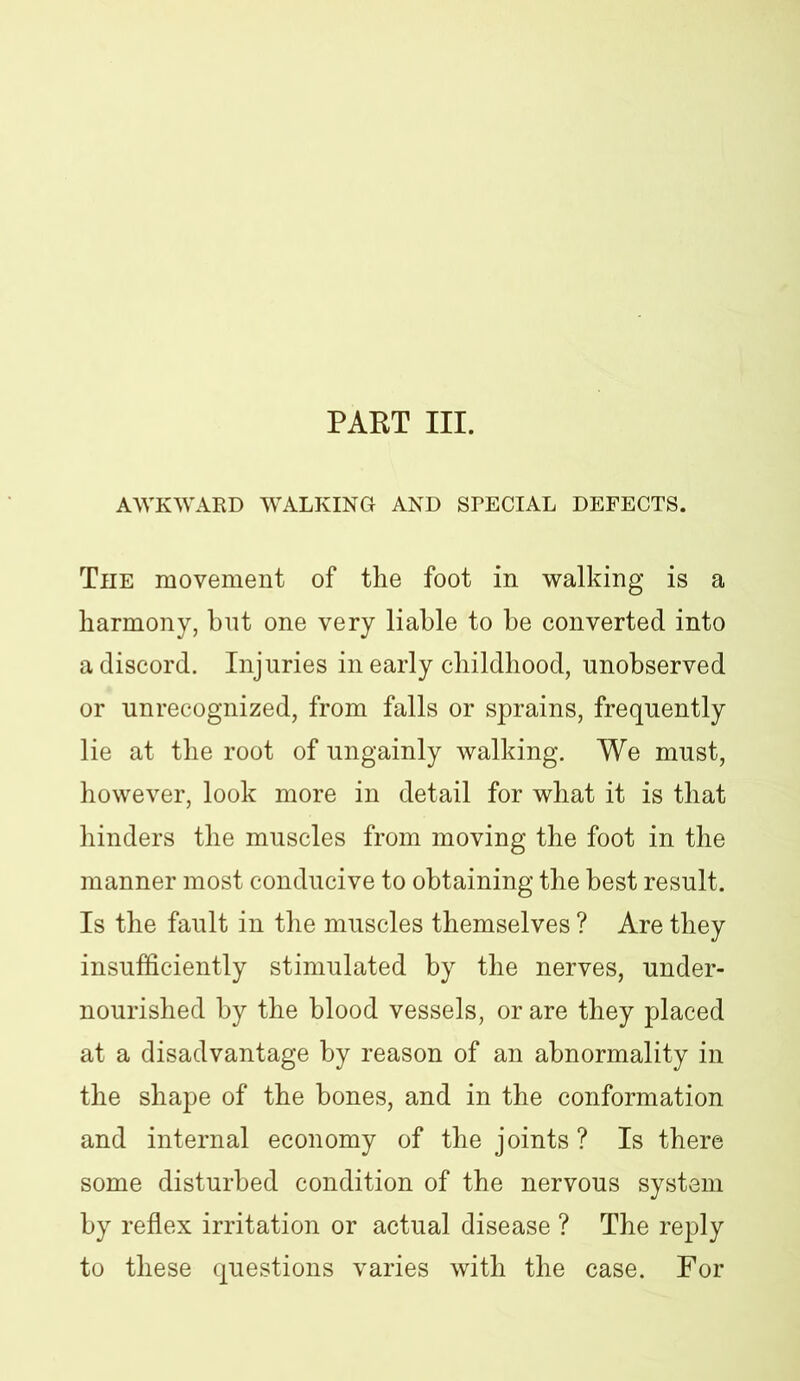 PART III. AWKWARD WALKING AND SPECIAL DEFECTS. The movement of the foot in walking is a harmony, bnt one very liable to be converted into a discord. Injuries in early childhood, unobserved or unrecognized, from falls or sprains, frequently lie at the root of ungainly walking. We must, however, look more in detail for what it is that hinders the muscles from moving the foot in the manner most conducive to obtaining the best result. Is the fault in the muscles themselves ? Are they insufficiently stimulated by the nerves, under- nourished by the blood vessels, or are they placed at a disadvantage by reason of an abnormality in the shape of the bones, and in the conformation and internal economy of the joints? Is there some disturbed condition of the nervous system by reflex irritation or actual disease ? The reply to these questions varies with the case. For