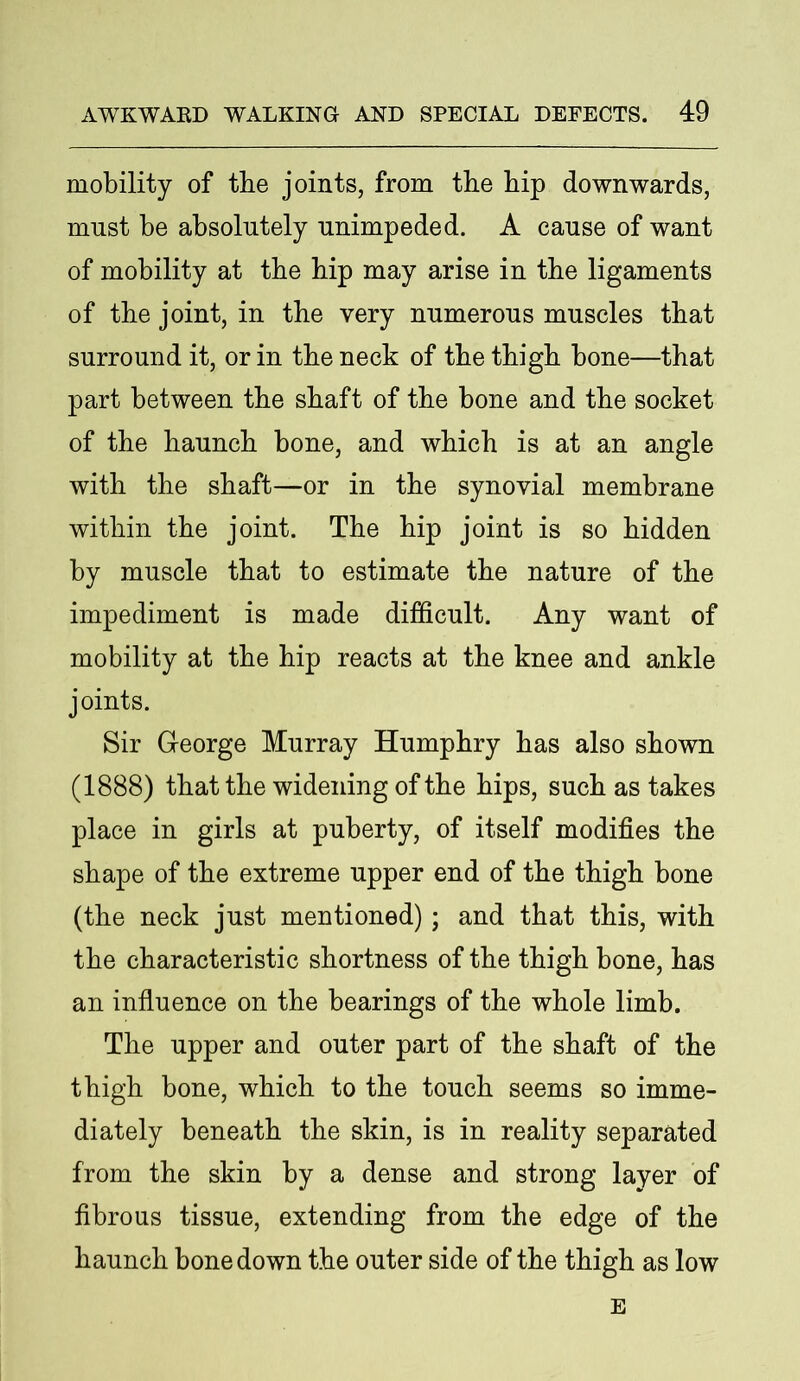 mobility of tbe joints, from the hip downwards, must be absolutely unimpeded. A cause of want of mobility at tbe hip may arise in the ligaments of the joint, in the very numerous muscles that surround it, or in the neck of the thigh bone—that part between the shaft of the bone and the socket of the haunch bone, and which is at an angle with the shaft—or in the synovial membrane within the joint. The hip joint is so hidden by muscle that to estimate the nature of the impediment is made difficult. Any want of mobility at the hip reacts at the knee and ankle joints. Sir George Murray Humphry has also shown (1888) that the widening of the hips, such as takes place in girls at puberty, of itself modifies the shape of the extreme upper end of the thigh bone (the neck just mentioned); and that this, with the characteristic shortness of the thigh bone, has an influence on the bearings of the whole limb. The upper and outer part of the shaft of the thigh bone, which to the touch seems so imme- diately beneath the skin, is in reality separated from the skin by a dense and strong layer of fibrous tissue, extending from the edge of the haunch bone down the outer side of the thigh as low E