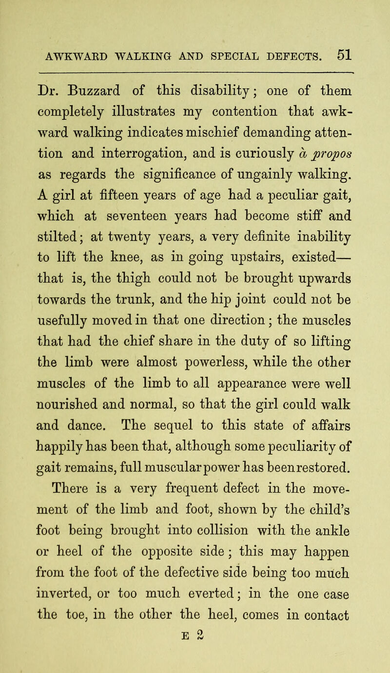 Dr. Buzzard of this disability; one of them completely illustrates my contention that awk- ward walking indicates mischief demanding atten- tion and interrogation, and is curiously a propos as regards the significance of ungainly walking. A girl at fifteen years of age had a peculiar gait, which at seventeen years had become stiff and stilted; at twenty years, a very definite inability to lift the knee, as in going upstairs, existed— that is, the thigh could not be brought upwards towards the trunk, and the hip joint could not he usefully moved in that one direction; the muscles that had the chief share in the duty of so lifting the limb were almost powerless, while the other muscles of the limb to all appearance were well nourished and normal, so that the girl could walk and dance. The sequel to this state of affairs happily has been that, although some peculiarity of gait remains, full muscular power has beenrestored. There is a very frequent defect in the move- ment of the limb and foot, shown by the child’s foot being brought into collision with the ankle or heel of the opposite side; this may happen from the foot of the defective side being too much inverted, or too much everted; in the one case the toe, in the other the heel, comes in contact EO