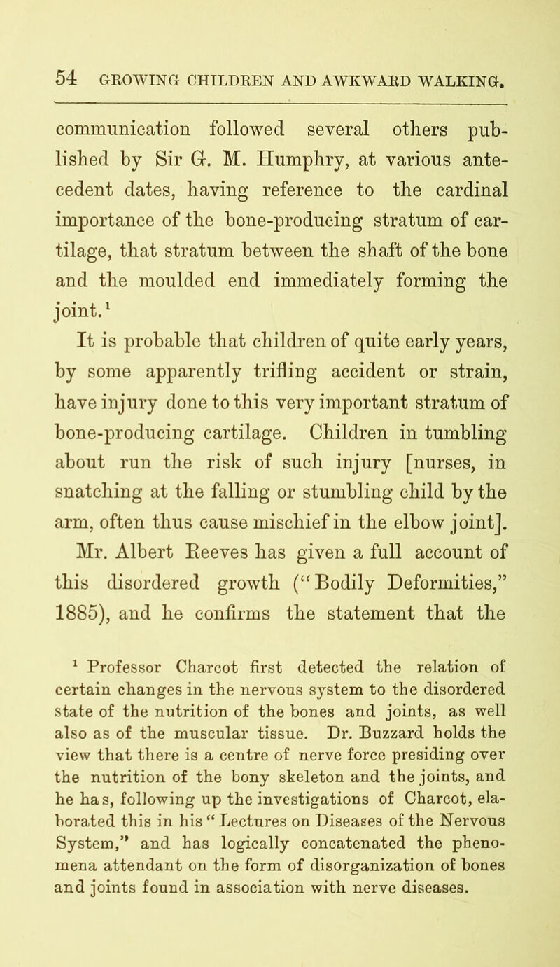 communication followed several others pub- lished by Sir G. M. Humphry, at various ante- cedent dates, having reference to the cardinal importance of the bone-producing stratum of car- tilage, that stratum between the shaft of the bone and the moulded end immediately forming the joint.1 It is probable that children of quite early years, by some apparently trifling accident or strain, have injury done to this very important stratum of bone-producing cartilage. Children in tumbling about run the risk of such injury [nurses, in snatching at the falling or stumbling child by the arm, often thus cause mischief in the elbow joint]. Mr. Albert Reeves has given a full account of this disordered growth (“ Bodily Deformities,” 1885), and he confirms the statement that the 1 Professor Charcot first detected the relation of certain changes in the nervous system to the disordered state of the nutrition of the bones and joints, as well also as of the muscular tissue. Dr. Buzzard holds the view that there is a centre of nerve force presiding over the nutrition of the bony skeleton and the joints, and he has, following up the investigations of Charcot, ela- borated this in his “ Lectures on Diseases of the Nervous System,’* and has logically concatenated the pheno- mena attendant on the form of disorganization of bones and joints found in association with nerve diseases.