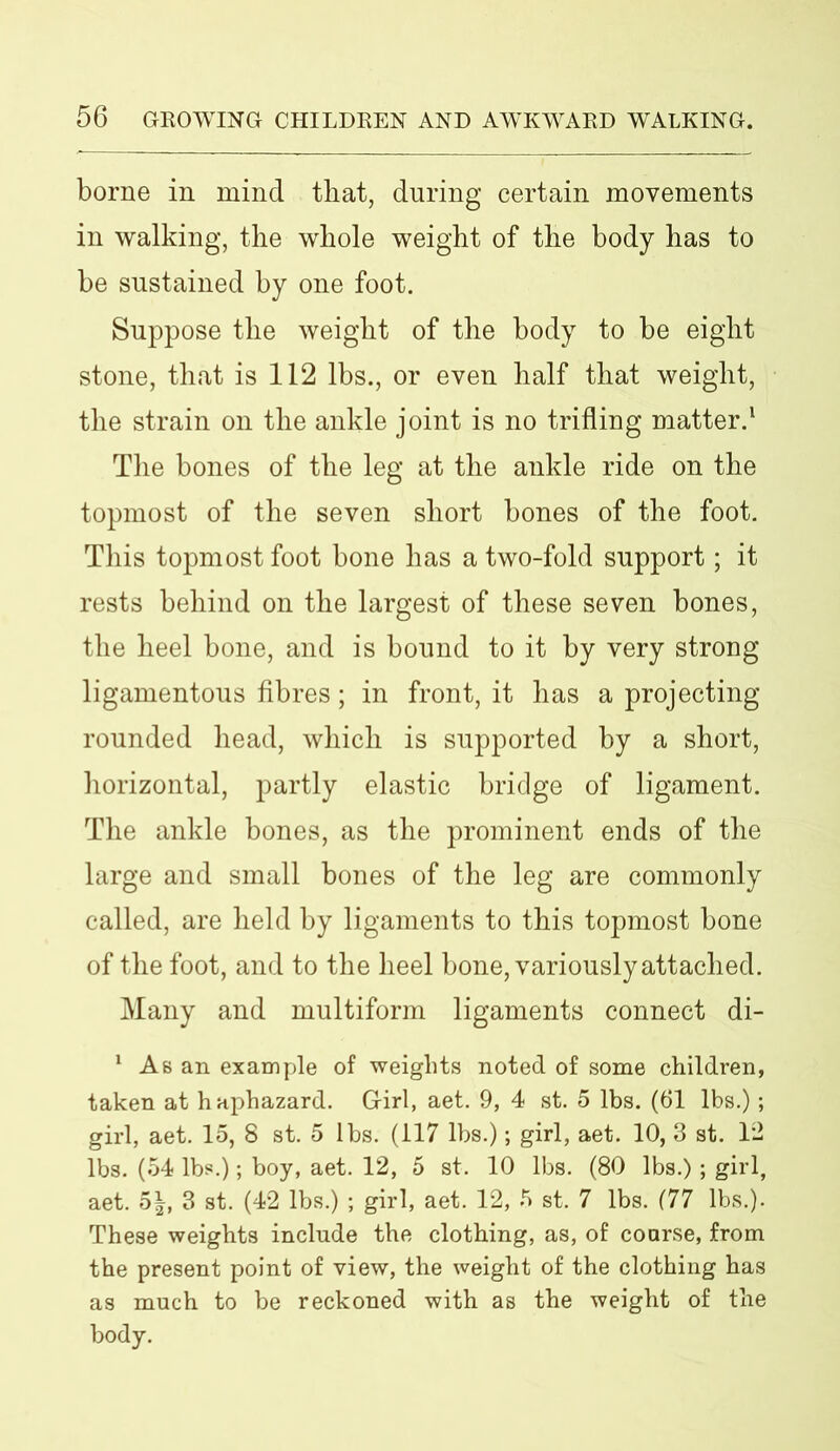 borne in mind that, during certain movements in walking, the whole weight of the body has to be sustained by one foot. Suppose the weight of the body to be eight stone, that is 112 lbs., or even half that weight, the strain on the ankle joint is no trifling matter.1 The bones of the leg at the ankle ride on the topmost of the seven short bones of the foot. This topmost foot bone has a two-fold support; it rests behind on the largest of these seven bones, the heel bone, and is bound to it by very strong ligamentous fibres; in front, it has a projecting rounded head, which is supported by a short, horizontal, partly elastic bridge of ligament. The ankle bones, as the prominent ends of the large and small bones of the leg are commonly called, are held by ligaments to this topmost bone of the foot, and to the heel bone, variously attached. Many and multiform ligaments connect di- 1 As an example of 'weights noted of some children, taken at haphazard. G-irl, aet. 9, 4 st. 5 lbs. (61 lbs.); girl, aet. 15, 8 st. 5 lbs. (117 lbs.); girl, aet. 10, 3 st. 12 lbs. (54 lbs.); boy, aet. 12, 5 st. 10 lbs. (80 lbs.); girl, aet. 5|, 3 st. (42 lbs.) ; girl, aet. 12, 5 st. 7 lbs. (77 lbs.). These weights include the clothing, as, of coarse, from the present point of view, the weight of the clothing has as much to be reckoned with as the weight of the body.