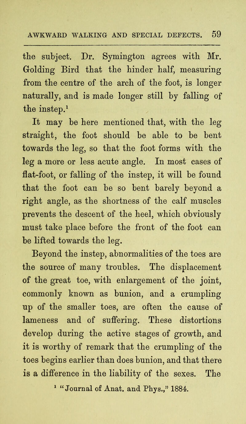 the subject. Dr. Symington agrees with Mr. Golding Bird that the binder half, measuring from the centre of the arch of the foot, is longer naturally, and is made longer still by falling of the instep.1 It may be here mentioned that, with the leg- straight, the foot should be able to be bent towards the leg, so that the foot forms with the leg a more or less acute angle. In most cases of flat-foot, or falling of the instep, it will be found that the foot can be so bent barely beyond a right angle, as the shortness of the calf muscles prevents the descent of the heel, which obviously must take place before the front of the foot can be lifted towards the leg. Beyond the instep, abnormalities of the toes are the source of many troubles. The displacement of the great toe, with enlargement of the joint, commonly known as bunion, and a crumpling up of the smaller toes, are often the cause of lameness and of suffering. These distortions develop during the active stages of growth, and it is worthy of remark that the crumpling of the toes begins earlier than does bunion, and that there is a difference in the liability of the sexes. The 1 “Journal of Anat. and Phys.,” 1884.