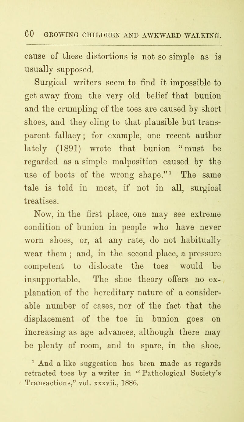 cause of these distortions is not so simple as is usually supposed. Surgical writers seem to find it impossible to get away from the very old belief that bunion and the crumpling of the toes are caused by short shoes, and they cling to that plausible but trans- parent fallacy; for example, one recent author lately (1891) wrote that bunion “must he regarded as a simple malposition caused by the use of boots of the wrong shape.”1 The same tale is told in most, if not in all, surgical treatises. Now, in the first place, one may see extreme condition of bunion in people who have never worn shoes, or, at any rate, do not habitually wear them ; and, in the second place, a pressure competent to dislocate the toes would he insupportable. The shoe theory offers no ex- planation of the hereditary nature of a consider- able number of cases, nor of the fact that the displacement of the toe in bunion goes on increasing as age advances, although there may be plenty of room, and to spare, in the shoe. 1 And a like suggestion has been made as regards retracted toes by a writer in “ Pathological Society’s Transactions,” vol. xxxvii., 1886.