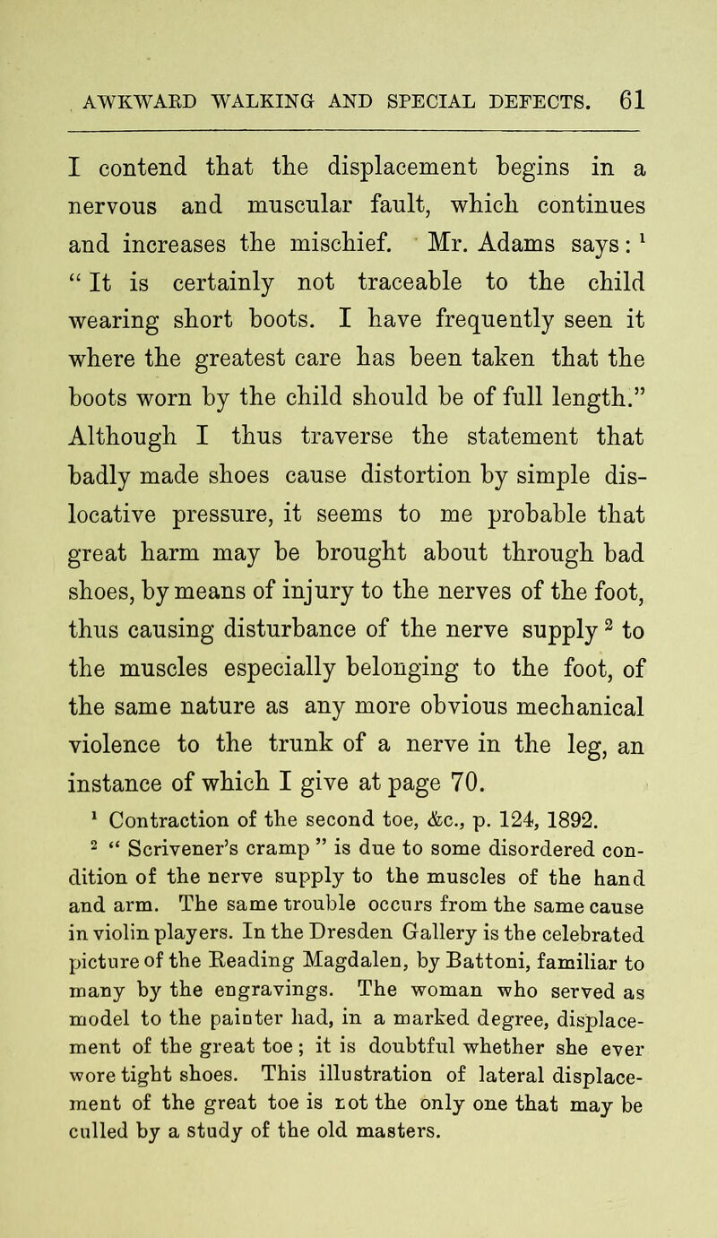 I contend that the displacement begins in a nervous and muscular fault, which continues and increases the mischief. Mr. Adams says:1 “ It is certainly not traceable to the child wearing short hoots. I have frequently seen it where the greatest care has been taken that the boots worn by the child should be of full length.” Although I thus traverse the statement that badly made shoes cause distortion by simple dis- locative pressure, it seems to me probable that great harm may he brought about through had shoes, by means of injury to the nerves of the foot, thus causing disturbance of the nerve supply2 to the muscles especially belonging to the foot, of the same nature as any more obvious mechanical violence to the trunk of a nerve in the leg, an instance of which I give at page 70. 1 Contraction of the second toe, &c., p. 124, 1892. 2 “ Scrivener’s cramp ” is due to some disordered con- dition of the nerve supply to the muscles of the hand and arm. The same trouble occurs from the same cause in violin players. In the Dresden Gallery is the celebrated picture of the Reading Magdalen, by Battoni, familiar to many by the engravings. The woman who served as model to the painter had, in a marked degree, displace- ment of the great toe; it is doubtful whether she ever wore tight shoes. This illustration of lateral displace- ment of the great toe is rot the only one that may be culled by a study of the old masters.