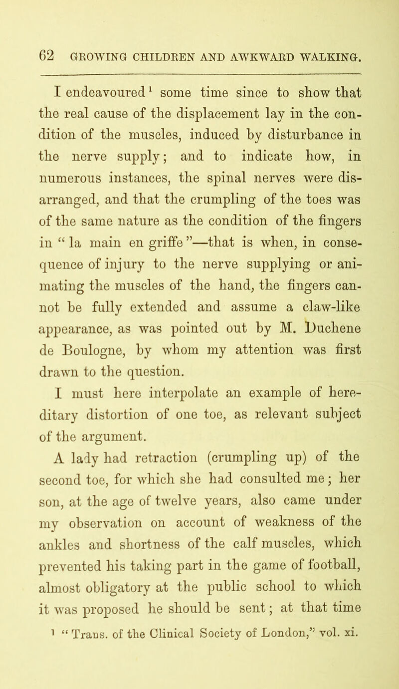 I endeavoured1 some time since to show that the real cause of the displacement lay in the con- dition of the muscles, induced by disturbance in the nerve supply; and to indicate how, in numerous instances, the spinal nerves were dis- arranged, and that the crumpling of the toes was of the same nature as the condition of the fingers in “ la main en griffe ”—that is when, in conse- quence of injury to the nerve supplying or ani- mating the muscles of the hand, the fingers can- not be fully extended and assume a claw-like appearance, as was pointed out by M. Duchene de Boulogne, by whom my attention was first drawn to the question. I must here interpolate an example of here- ditary distortion of one toe, as relevant subject of the argument. A lady had retraction (crumpling up) of the second toe, for which she had consulted me; her son, at the age of twelve years, also came under my observation on account of weakness of the ankles and shortness of the calf muscles, which prevented his taking part in the game of football, almost obligatory at the public school to which it was proposed he should be sent; at that time 1 “ Trans, of the Clinical Society of London,’5 vol. xi.