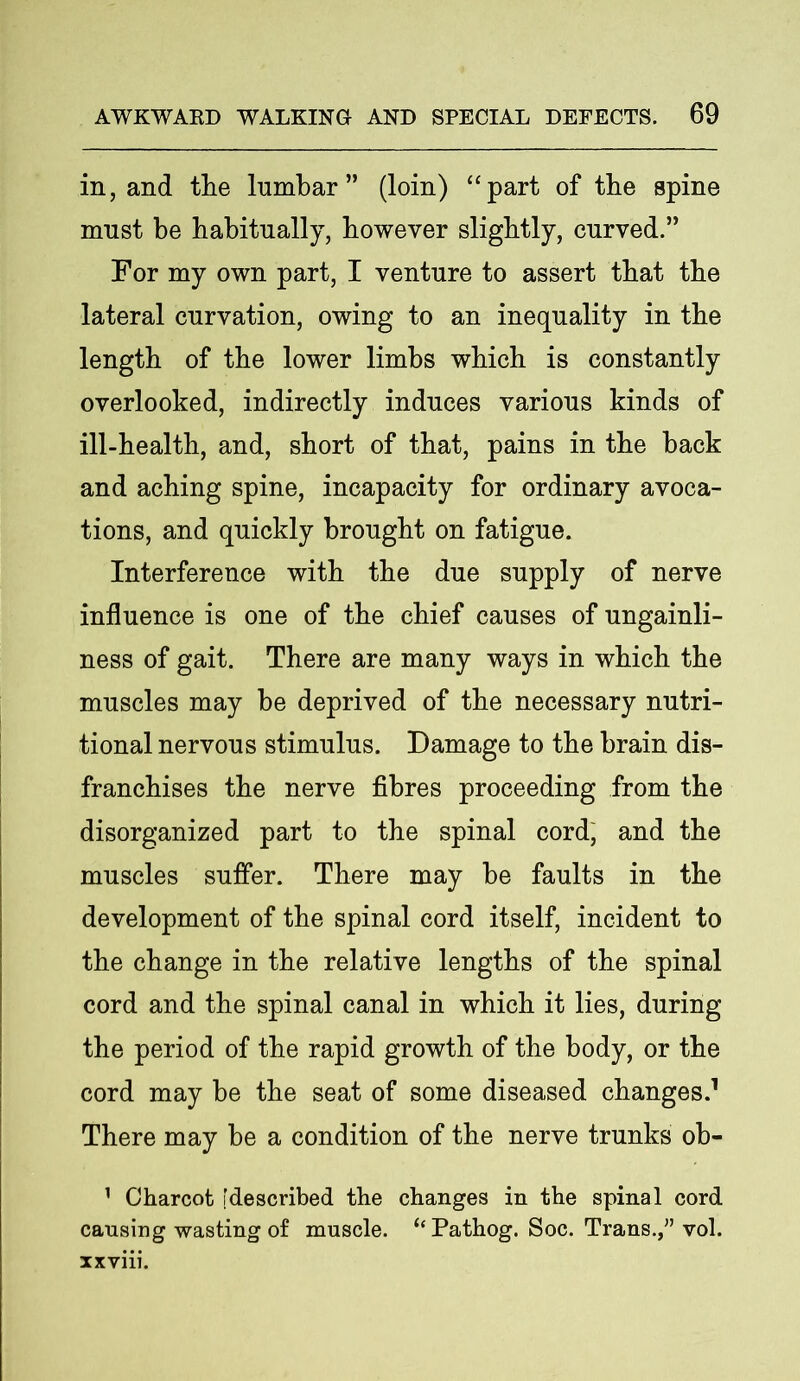 in, and tlie lumbar” (loin) “part of tbe spine must be habitually, however slightly, curved.” For my own part, I venture to assert that the lateral curvation, owing to an inequality in the length of the lower limbs which is constantly overlooked, indirectly induces various kinds of ill-health, and, short of that, pains in the back and aching spine, incapacity for ordinary avoca- tions, and quickly brought on fatigue. Interference with the due supply of nerve influence is one of the chief causes of ungainli- ness of gait. There are many ways in which the muscles may be deprived of the necessary nutri- tional nervous stimulus. Damage to the brain dis- franchises the nerve fibres proceeding from the disorganized part to the spinal cord, and the muscles suffer. There may be faults in the development of the spinal cord itself, incident to the change in the relative lengths of the spinal cord and the spinal canal in which it lies, during the period of the rapid growth of the body, or the cord may be the seat of some diseased changes.1 There may be a condition of the nerve trunks ob- 1 Charcot [described the changes in the spinal cord cansing wasting of muscle. “ Pathog. Soc. Trans.,” vol. xxviii.