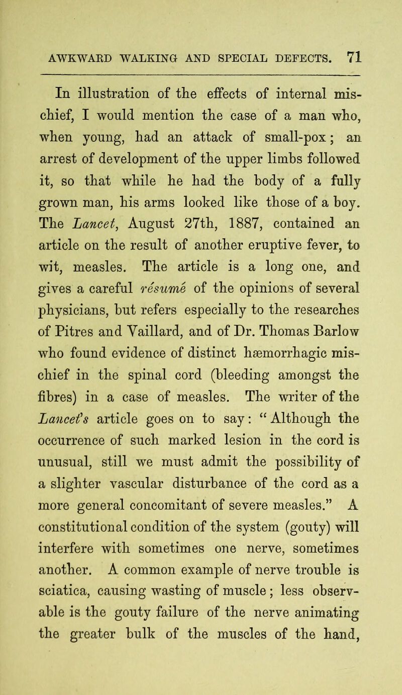 In illustration of the effects of internal mis- chief, I would mention the case of a man who, when young, had an attack of small-pox; an arrest of development of the upper limbs followed it, so that while he had the body of a fully grown man, his arms looked like those of a boy. The jLancet, August 27th, 1887, contained an article on the result of another eruptive fever, to wit, measles. The article is a long one, and gives a careful resume of the opinions of several physicians, hut refers especially to the researches of Pitres and Vaillard, and of Dr. Thomas Barlow who found evidence of distinct haemorrhagic mis- chief in the spinal cord (bleeding amongst the fibres) in a case of measles. The writer of the Lancet's article goes on to say: “ Although the occurrence of such marked lesion in the cord is unusual, still we must admit the possibility of a slighter vascular disturbance of the cord as a more general concomitant of severe measles.” A constitutional condition of the system (gouty) will interfere with sometimes one nerve, sometimes another. A common example of nerve trouble is sciatica, causing wasting of muscle ; less observ- able is the gouty failure of the nerve animating the greater bulk of the muscles of the hand,