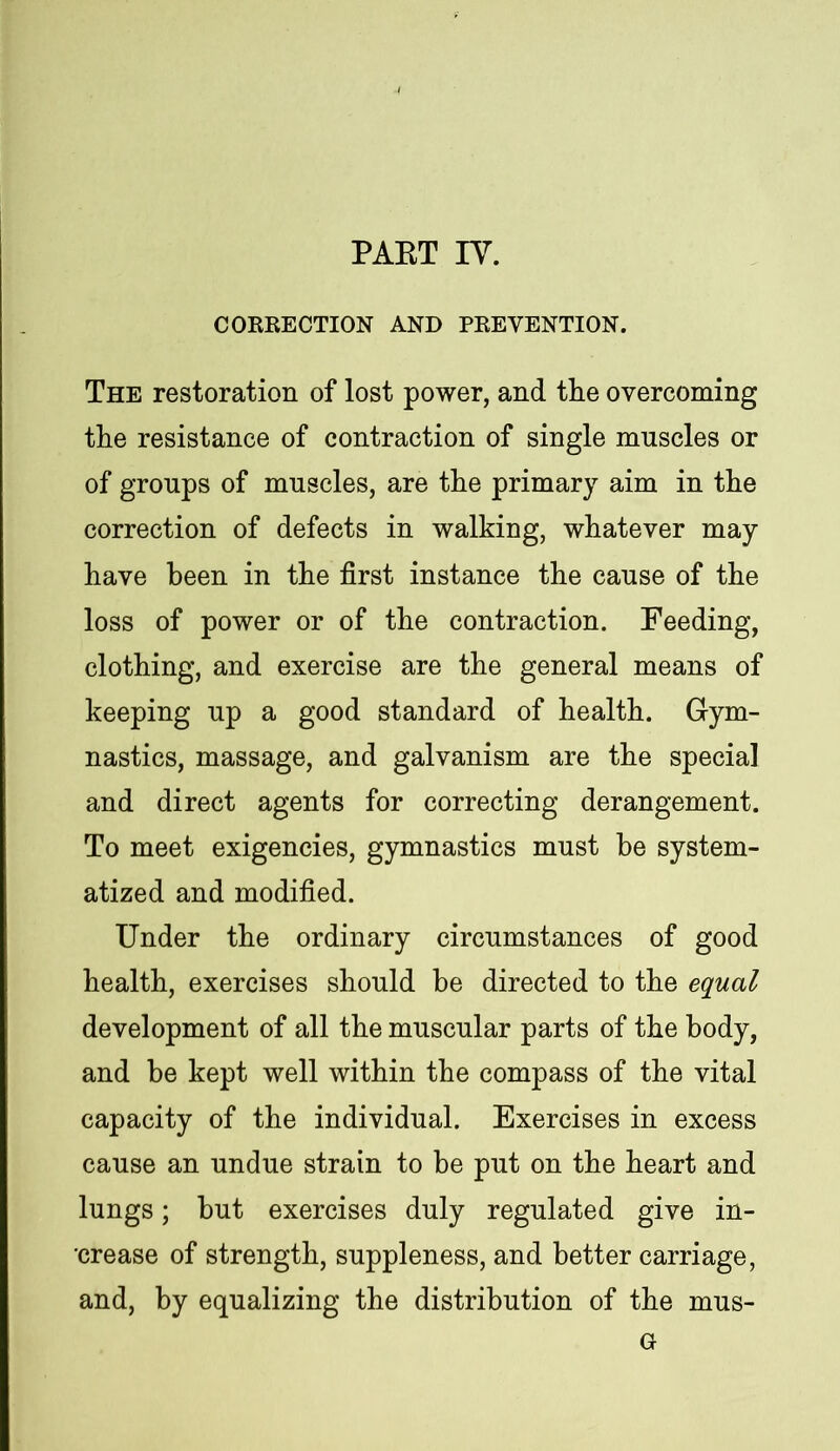 CORRECTION AND PREVENTION. The restoration of lost power, and the overcoming the resistance of contraction of single mnscles or of groups of mnscles, are the primary aim in the correction of defects in walking, whatever may have been in the first instance the cause of the loss of power or of the contraction. Feeding, clothing, and exercise are the general means of keeping up a good standard of health. Gym- nastics, massage, and galvanism are the special and direct agents for correcting derangement. To meet exigencies, gymnastics must be system- atized and modified. Under the ordinary circumstances of good health, exercises should be directed to the equal development of all the muscular parts of the body, and be kept well within the compass of the vital capacity of the individual. Exercises in excess cause an undue strain to be put on the heart and lungs; hut exercises duly regulated give in- crease of strength, suppleness, and better carriage, and, by equalizing the distribution of the mus- G