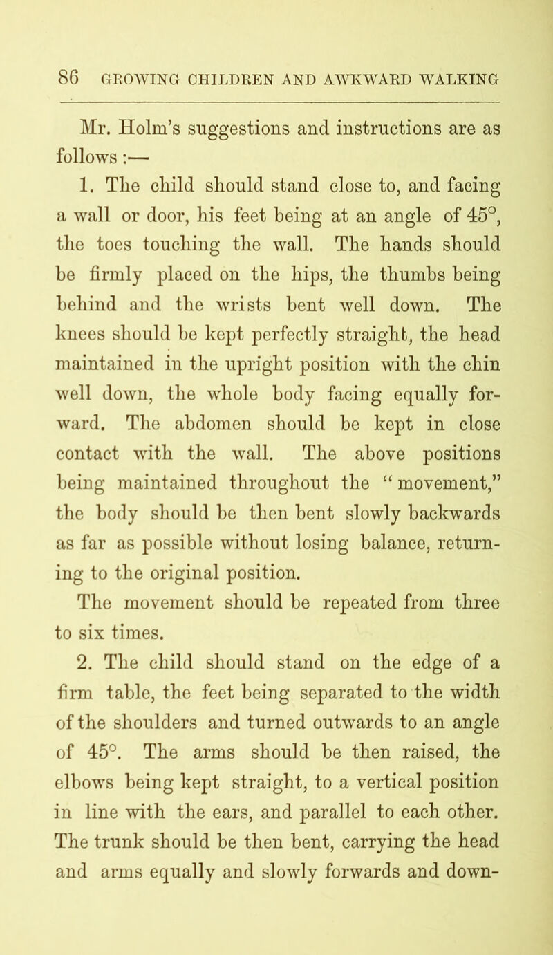 Mr. Holm’s suggestions and instructions are as follows:— 1. The child should stand close to, and facing a wall or door, his feet being at an angle of 45°, the toes touching the wall. The hands should he firmly placed on the hips, the thumbs being behind and the wrists bent well down. The knees should be kept perfectly straight, the head maintained in the upright position with the chin well down, the whole body facing equally for- ward. The abdomen should he kept in close contact with the wall. The above positions being maintained throughout the “ movement,” the body should be then bent slowly backwards as far as possible without losing balance, return- ing to the original position. The movement should be repeated from three to six times. 2. The child should stand on the edge of a firm table, the feet being separated to the width of the shoulders and turned outwards to an angle of 45°. The arms should be then raised, the elbows being kept straight, to a vertical position in line with the ears, and parallel to each other. The trunk should he then bent, carrying the head and arms equally and slowly forwards and down-