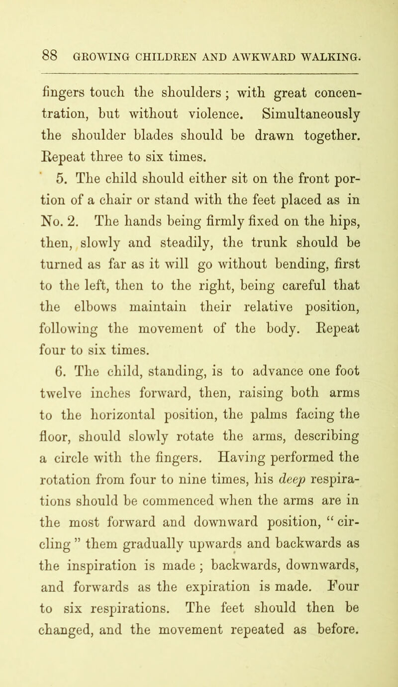 fingers touch the shoulders ; with great concen- tration, but without violence. Simultaneously the shoulder blades should be drawn together. Repeat three to six times. 5. The child should either sit on the front por- tion of a chair or stand with the feet placed as in No. 2. The hands being firmly fixed on the hips, then, slowly and steadily, the trunk should be turned as far as it will go without bending, first to the left, then to the right, being careful that the elbows maintain their relative position, following the movement of the body. Repeat four to six times. 6. The child, standing, is to advance one foot twelve inches forward, then, raising both arms to the horizontal position, the palms facing the floor, should slowly rotate the arms, describing a circle with the fingers. Having performed the rotation from four to nine times, his deep respira- tions should be commenced when the arms are in the most forward and downward position, “ cir- cling ” them gradually upwards and backwards as the inspiration is made ; backwards, downwards, and forwards as the expiration is made. Four to six respirations. The feet should then be changed, and the movement repeated as before.