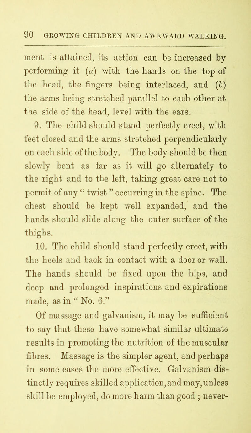 ment is attained, its action can be increased by performing it (a) with the hands on the top of the head, the fingers being interlaced, and (b) the arms being stretched parallel to each other at the side of the head, level with the ears. 9. The child should stand perfectly erect, with feet closed and the arms stretched perpendicularly on each side of the body. The body should be then slowly bent as far as it will go alternately to the right and to the left, taking great care not to permit of any “ twist ” occurring in the spine. The chest should be kept well expanded, and the hands should slide along the outer surface of the thighs. 10. The child should stand perfectly erect, with the heels and back in contact with a door or wall. The hands should be fixed upon the hips, and deep and prolonged inspirations and expirations made, as in “ No. 6.” Of massage and galvanism, it may be sufficient to say that these have somewhat similar ultimate results in promoting the nutrition of the muscular fibres. Massage is the simpler agent, and perhaps in some cases the more effective. Galvanism dis- tinctly requires skilled application, and may, unless skill be employed, do more harm than good ; never-