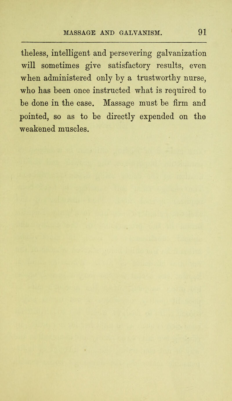 theless, intelligent and persevering galvanization will sometimes give satisfactory results, even when administered only by a trustworthy nurse, who has been once instructed what is required to be done in the case. Massage must be firm and pointed, so as to be directly expended on the weakened muscles.