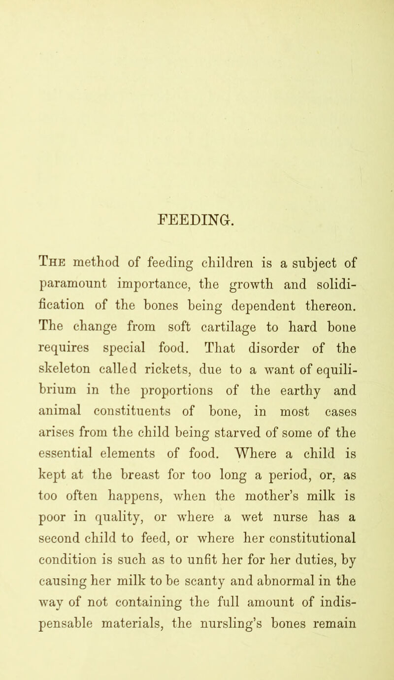 FEEDING. The method of feeding children is a subject of paramount importance, the growth and solidi- fication of the bones being dependent thereon. The change from soft cartilage to hard bone requires special food. That disorder of the skeleton called rickets, due to a want of equili- brium in the proportions of the earthy and animal constituents of bone, in most cases arises from the child being starved of some of the essential elements of food. Where a child is kept at the breast for too long a period, or, as too often happens, when the mother’s milk is poor in quality, or where a wet nurse has a second child to feed, or where her constitutional condition is such as to unfit her for her duties, by causing her milk to be scanty and abnormal in the way of not containing the full amount of indis- pensable materials, the nursling’s bones remain