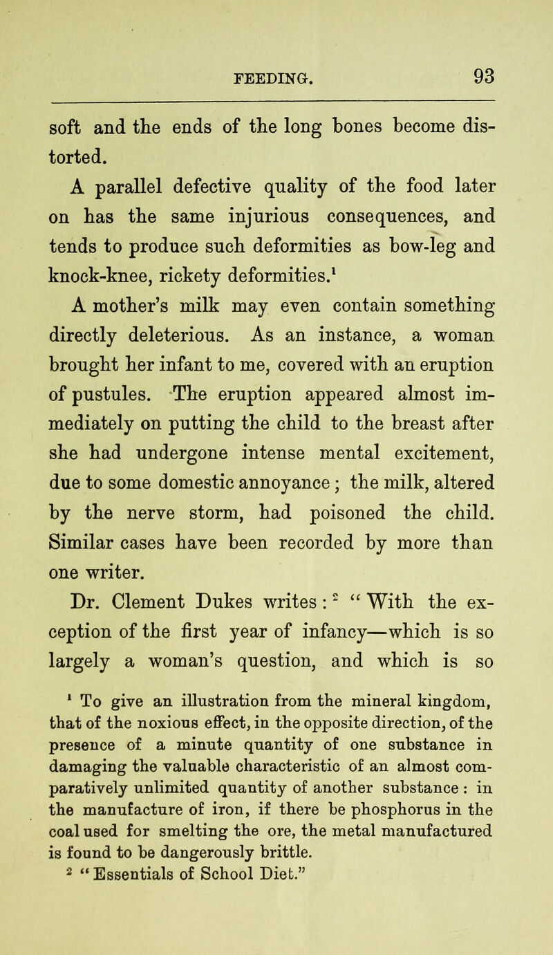 soft and the ends of the long bones become dis- torted. A parallel defective quality of the food later on has the same injurious consequences, and tends to produce such deformities as how-leg and knock-knee, rickety deformities.1 A mother’s milk may even contain something directly deleterious. As an instance, a woman brought her infant to me, covered with an eruption of pustules. The eruption appeared almost im- mediately on putting the child to the breast after she had undergone intense mental excitement, due to some domestic annoyance; the milk, altered by the nerve storm, had poisoned the child. Similar cases have been recorded by more than one writer. Dr. Clement Dukes writes:2 “ With the ex- ception of the first year of infancy—which is so largely a woman’s question, and which is so 1 To give an illustration from the mineral kingdom, that of the noxious effect, in the opposite direction, of the presence of a minute quantity of one substance in damaging the valuable characteristic of an almost com- paratively unlimited quantity of another substance : in the manufacture of iron, if there be phosphorus in the coal used for smelting the ore, the metal manufactured is found to be dangerously brittle. 2 “ Essentials of School Diet.”