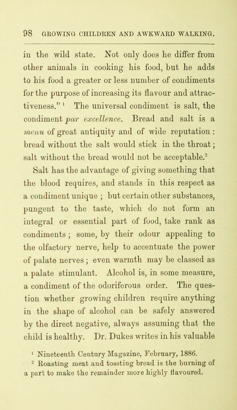 in the wild state. Not only does he differ from other animals in cooking his food, but he adds to his food a greater or less number of condiments for the purpose of increasing its flavour and attrac- tiveness.” 1 The universal condiment is salt, the condiment par excellence. Bread and salt is a menu of great antiquity and of wide reputation : bread without the salt would stick in the throat; salt without the bread would not be acceptable.2 Salt has the advantage of giving something that the blood requires, and stands in this respect as a condiment unique ; but certain other substances, pungent to the taste, which do not form an integral or essential part of food, take rank as condiments ; some, by their odour appealing to the olfactory nerve, help to accentuate the power of palate nerves ; even warmth may he classed as a palate stimulant. Alcohol is, in some measure, a condiment of the odoriferous order. The ques- tion whether growing children require anything in the shape of alcohol can be safely answered by the direct negative, always assuming that the child is healthy. Dr. Dukes writes in his valuable 1 Nineteenth Century Magazine, February, 1886. 2 Roasting meat and toasting bread is the burning of a part to make the remainder more highly flavoured.