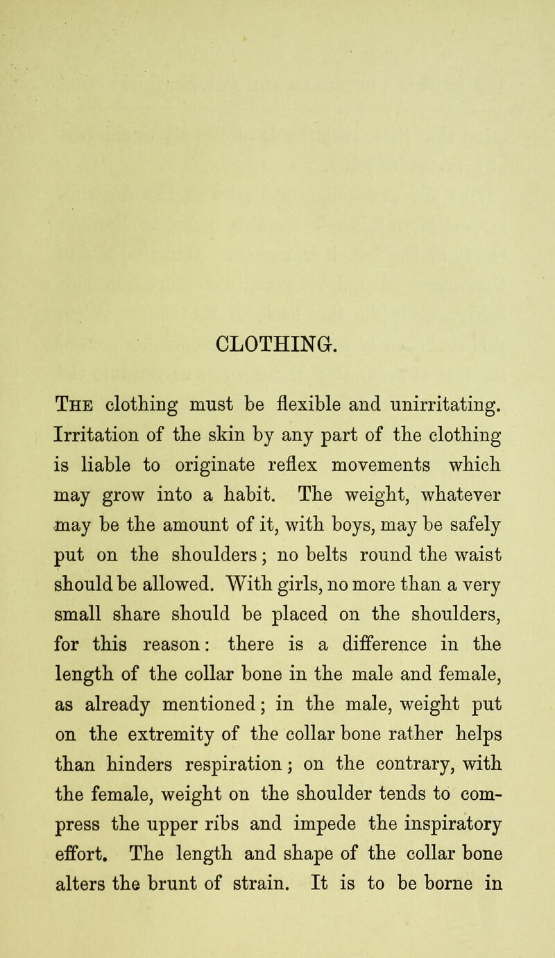 CLOTHING. The clothing must be flexible and unirritating. Irritation of tbe skin by any part of tbe clothing is liable to originate reflex movements which may grow into a habit. The weight, whatever may be the amount of it, with boys, may he safely put on the shoulders; no belts round the waist should be allowed. With girls, no more than a very small share should be placed on the shoulders, for this reason: there is a difference in the length of the collar bone in the male and female, as already mentioned; in the male, weight put on the extremity of the collar bone rather helps than hinders respiration; on the contrary, with the female, weight on the shoulder tends to com- press the upper ribs and impede the inspiratory effort. The length and shape of the collar hone alters the brunt of strain. It is to be borne in