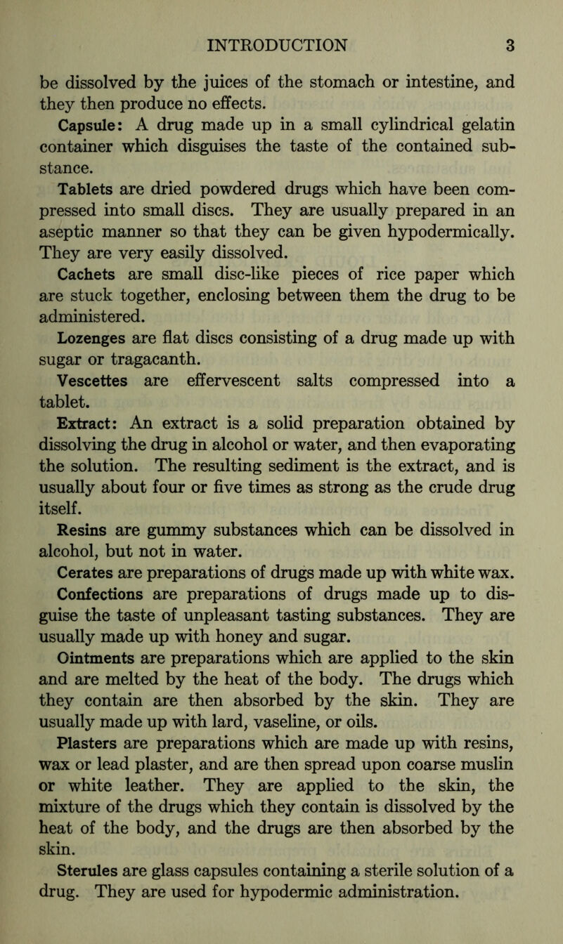 be dissolved by the juices of the stomach or intestine, and they then produce no effects. Capsule: A drug made up in a small cylindrical gelatin container which disguises the taste of the contained sub- stance. Tablets are dried powdered drugs which have been com- pressed into small discs. They are usually prepared in an aseptic manner so that they can be given hypodermically. They are very easily dissolved. Cachets are small disc-like pieces of rice paper which are stuck together, enclosing between them the drug to be administered. Lozenges are flat discs consisting of a drug made up with sugar or tragacanth. Vescettes are effervescent salts compressed into a tablet. Extract: An extract is a solid preparation obtained by dissolving the drug in alcohol or water, and then evaporating the solution. The resulting sediment is the extract, and is usually about four or five times as strong as the crude drug itself. Resins are gummy substances which can be dissolved in alcohol, but not in water. Cerates are preparations of drugs made up with white wax. Confections are preparations of drugs made up to dis- guise the taste of unpleasant tasting substances. They are usually made up with honey and sugar. Ointments are preparations which are applied to the skin and are melted by the heat of the body. The drugs which they contain are then absorbed by the skin. They are usually made up with lard, vaseline, or oils. Plasters are preparations which are made up with resins, wax or lead plaster, and are then spread upon coarse muslin or white leather. They are applied to the skin, the mixture of the drugs which they contain is dissolved by the heat of the body, and the drugs are then absorbed by the skin. Sterules are glass capsules containing a sterile solution of a drug. They are used for hypodermic administration.