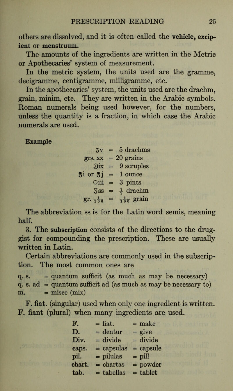 others are dissolved, and it is often called the vehicle, excip- ient or menstruum. The amounts of the ingredients are written in the Metric or Apothecaries’ system of measurement. In the metric system, the units used are the gramme, decigramme, centigramme, milligramme, etc. In the apothecaries’ system, the units used are the drachm, grain, minim, etc. They are written in the Arabic symbols. Roman numerals being used however, for the numbers, unless the quantity is a fraction, in which case the Arabic numerals are used. Example 3v = 5 drachms grs. XX = 20 grains 0ix = 9 scruples 5i or 5j = 1 ounce Oiii = 3 pints 3ss = I drachm gr. jU = grain The abbreviation ss is for the Latin word semis, meaning half. 3. The subscription consists of the directions to the drug- gist for compounding the prescription. These are usually written in Latin. Certain abbreviations are commonly used in the subscrip- tion. The most common ones are q. s. = quantum sufficit (as much as may be necessary) q. s. ad = quantum sufficit ad (as much as may be necessary to) m. = misce (mix) F. fiat, (singular) used when only one ingredient is written. F. fiant (plural) when many ingredients are used. F. = fiat. = make D. = dentur = give Div. = divide = divide caps. = capsulas = capsule pil. = pilulas = pill chart. = chartas = powder tab. = tabellas = tablet