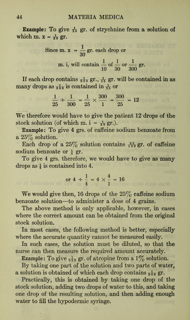 Example: To give -iz gr* of strychnine from a solution of which m. X = gr. Since m. x = — gr. each drop or 30 m. i, will contain — of — or gr. 10 30 300 If each drop contains gr*? gr. will be contained in as many drops as -5h^ is contained in or 1 1 1 300 300 _JL_ _ _ * _ 25 ■ 300 25 1 25 We therefore would have to give the patient 12 drops of the stock solution (of which m. i = gr.). Example: To give 4 grs. of caffeine sodium benzoate from a 25% solution. Each drop of a 25% solution contains gr. of caffeine sodium benzoate or i gr. To give 4 grs. therefore, we would have to give as many drops as i is contained into 4. 1 4 or4-^-=4x- = 16 4 1 We would give then, 16 drops of the 25% caffeine sodium benzoate solution—to administer a dose of 4 grains. The above method is only applicable, however, in cases where the correct amount can be obtained from the original stock solution. In most cases, the following method is better, especially where the accurate quantity cannot be measured easily. In such cases, the solution must be diluted, so that the nurse can then measure the required amount accurately. Example: To give gr. of atropine from a 1% solution. By taking one part of the solution and two parts of water, a solution is obtained of which each drop contains gr. Practically, this is obtained by taking one drop of the stock solution, adding two drops of water to this, and taking one drop of the resulting solution, and then adding enough water to fill the hypodermic syringe.