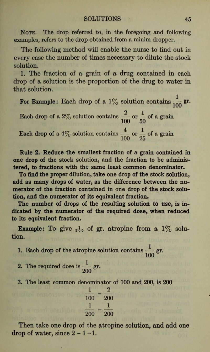 Note. The drop referred to, in the foregoing and following examples, refers to the drop obtained from a minim dropper. The following method will enable the nurse to find out in every case the number of times necessary to dilute the stock solution. 1. The fraction of a grain of a drug contained in each drop of a solution is the proportion of the drug to water in that solution. For Example: Each drop of a 1% solution contains gr. lUO 2 1 Each drop of a 2% solution contains — or — of a grain 100 50 4 1 Each drop of a 4% solution contains or — of a grain 100 25 Rule 2. Reduce the smallest fraction of a grain contained in one drop of the stock solution, and the fraction to be adminis- tered, to fractions with the same least common denominator. To find the proper dilution, take one drop of the stock solution, add as many drops of water, as the difference between the nu- merator of the fraction contained in one drop of the stock solu- tion, and the niunerator of its equivalent fraction. The number of drops of the resulting solution to use, is in- dicated by the numerator of the required dose, when reduced to its equivalent fraction. Example: To give oi gr. atropine from a 1% solu- tion. 1. Each drop of the atropine solution contains gr. 100 2. The required dose is gr. 200 3. The least common denominator of 100 and 200, is 200 1 2 100 ~ 200 11 ^ ~ 200 Then take one drop of the atropine solution, and add one drop of water, since 2 - 1=1.