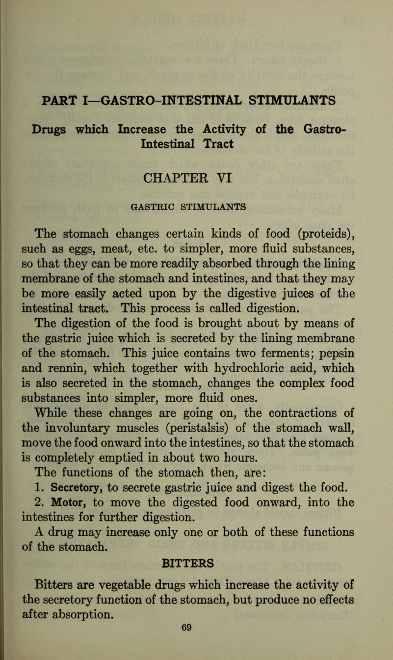 PART I—GASTRO-INTESTINAL STIMULANTS Drugs which Increase the Activity of the Gastro- intestinal Tract CHAPTER VI GASTRIC STIMULANTS The stomach changes certain kinds of food (proteids), such as eggs, meat, etc. to simpler, more fluid substances, so that they can be more readily absorbed through the lining membrane of the stomach and intestines, and that they may be more easily acted upon by the digestive juices of the intestinal tract. This process is called digestion. The digestion of the food is brought about by means of the gastric juice which is secreted by the lining membrane of the stomach. This juice contains two ferments; pepsin and rennin, which together with hydrochloric acid, which is also secreted in the stomach, changes the complex food substances into simpler, more fluid ones. While these changes are going on, the contractions of the involuntary muscles (peristalsis) of the stomach wall, move the food onward into the intestines, so that the stomach is completely emptied in about two hours. The functions of the stomach then, are: 1. Secretory, to secrete gastric juice and digest the food. 2. Motor, to move the digested food onward, into the intestines for further digestion. A drug may increase only one or both of these functions of the stomach. BITTERS Bitters are vegetable drugs which increase the activity of the secretory function of the stomach, but produce no effects after absorption.