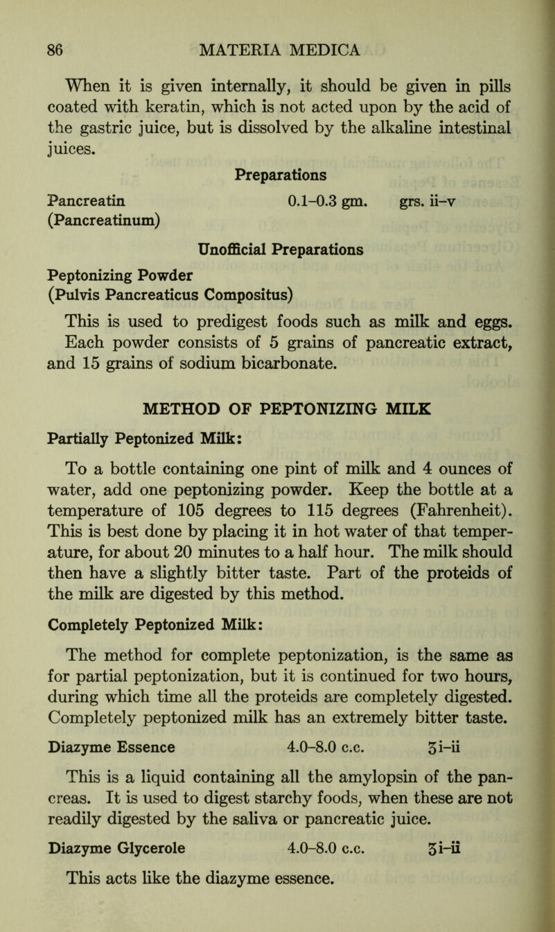 When it is given internally, it should be given in pills coated with keratin, which is not acted upon by the acid of the gastric juice, but is dissolved by the alkaline intestinal juices. Preparations Pancreatin 0.1-0.3 gm. grs. ii-v (Pancreatinum) Unofficial Preparations Peptonizing Powder (Pulvis Pancreaticus Compositus) This is used to predigest foods such as milk and eggs. Each powder consists of 5 grains of pancreatic extract, and 15 grains of sodium bicarbonate. METHOD OF PEPTONIZING MILK Partially Peptonized Milk: To a bottle containing one pint of milk and 4 ounces of water, add one peptonizing powder. Keep the bottle at a temperature of 105 degrees to 115 degrees (Fahrenheit). This is best done by placing it in hot water of that temper- ature, for about 20 minutes to a half hour. The milk should then have a slightly bitter taste. Part of the proteids of the milk are digested by this method. Completely Peptonized Milk: The method for complete peptonization, is the same as for partial peptonization, but it is continued for two hours, during which time all the proteids are completely digested. Completely peptonized milk has an extremely bitter taste. Diazyme Essence 4.0-8.0 c.c. 5i-ii This is a liquid containing all the amylopsin of the pan- creas. It is used to digest starchy foods, when these are not readily digested by the saliva or pancreatic juice. Diazyme Glycerole 4.0-8.0 c.c. 5i-ii This acts like the diazyme essence.