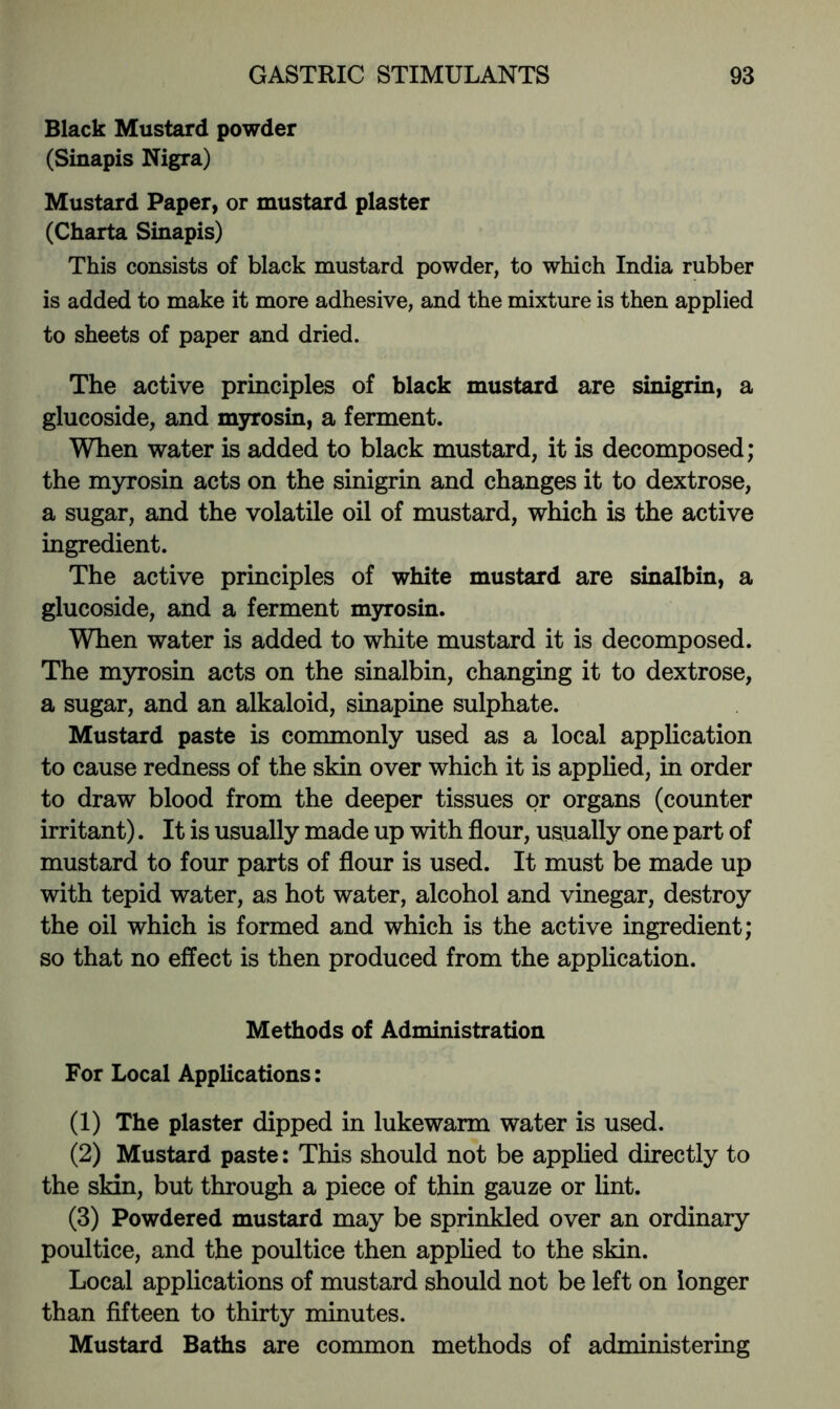 Black Mustard powder (Sinapis Nigra) Mustard Paper, or mustard plaster (Charta Sinapis) This consists of black mustard powder, to which India rubber is added to make it more adhesive, and the mixture is then applied to sheets of paper and dried. The active principles of black mustard are sinigrin, a glucoside, and myrosin, a ferment. When water is added to black mustard, it is decomposed; the myrosin acts on the sinigrin and changes it to dextrose, a sugar, and the volatile oil of mustard, which is the active ingredient. The active principles of white mustard are sinalbin, a glucoside, and a ferment mjrrosin. WTien water is added to white mustard it is decomposed. The myrosin acts on the sinalbin, changing it to dextrose, a sugar, and an alkaloid, sinapine sulphate. Mustard paste is commonly used as a local application to cause redness of the skin over which it is applied, in order to draw blood from the deeper tissues or organs (counter irritant). It is usually made up with flour, usually one part of mustard to four parts of flour is used. It must be made up with tepid water, as hot water, alcohol and vinegar, destroy the oil which is formed and which is the active ingredient; so that no effect is then produced from the application. Methods of Administration For Local Applications; (1) The plaster dipped in lukewarm water is used. (2) Mustard paste: This should not be apphed directly to the skin, but through a piece of thin gauze or hnt. (3) Powdered mustard may be sprinkled over an ordinary poultice, and the poultice then applied to the skin. Local applications of mustard should not be left on longer than fifteen to thirty minutes. Mustard Baths are common methods of administering