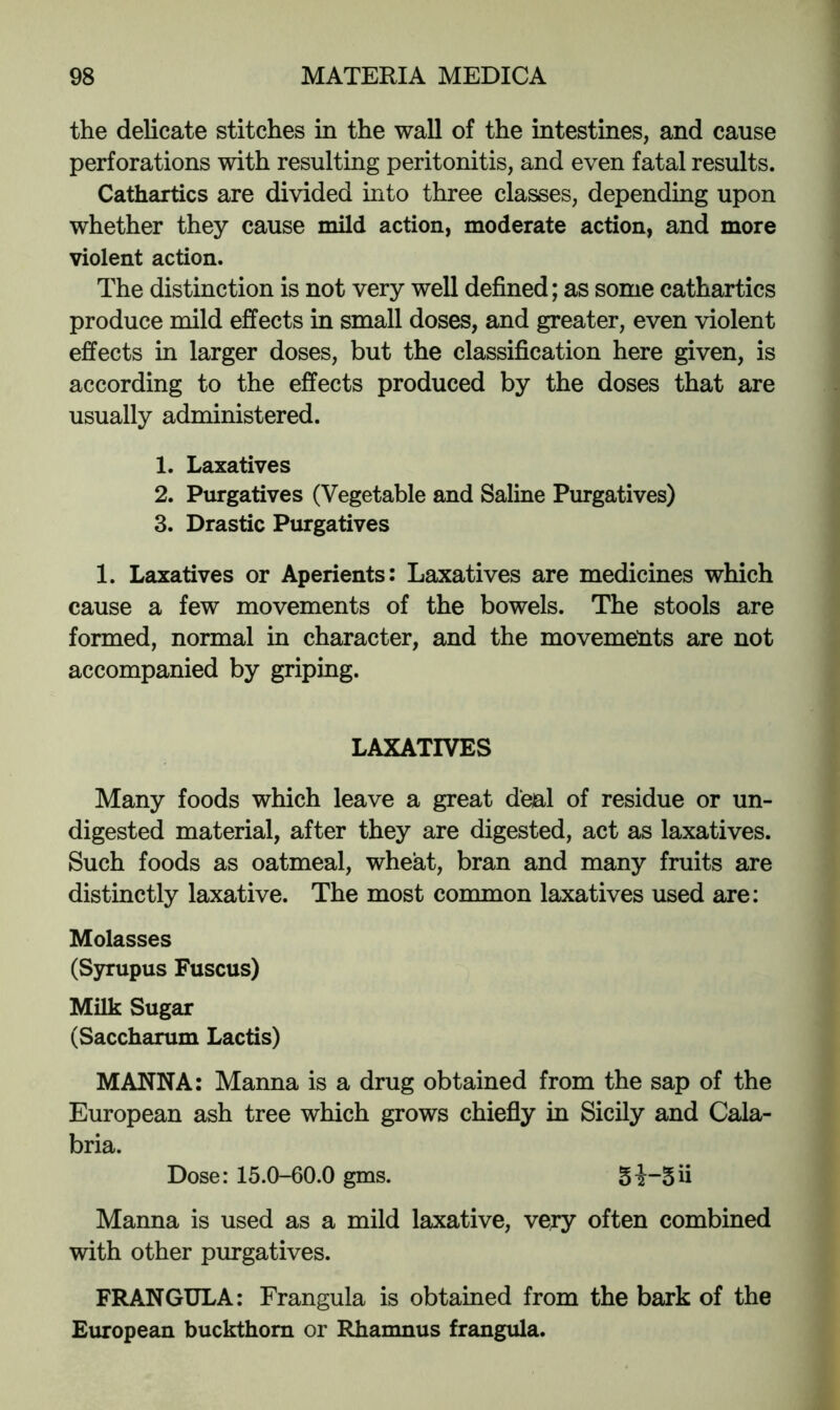 the delicate stitches in the wall of the intestines, and cause perforations with resulting peritonitis, and even fatal results. Cathartics are divided into three classes, depending upon whether they cause mild action, moderate action, and more violent action. The distinction is not very well defined; as some cathartics produce mild effects in small doses, and greater, even violent effects in larger doses, but the classification here given, is according to the effects produced by the doses that are usually administered. 1. Laxatives 2. Purgatives (Vegetable and Saline Purgatives) 3. Drastic Purgatives 1. Laxatives or Aperients: Laxatives are medicines which cause a few movements of the bowels. The stools are formed, normal in character, and the movements are not accompanied by griping. LAXATIVES Many foods which leave a great deal of residue or un- digested material, after they are digested, act as laxatives. Such foods as oatmeal, wheat, bran and many fruits are distinctly laxative. The most common laxatives used are: Molasses (Syrupus Fuscus) Milk Sugar (Saccharum Lactis) MANNA: Manna is a drug obtained from the sap of the European ash tree which grows chiefiy in Sicily and Cala- bria. Dose: 15.0-60.0 gms. 3i“5ii Manna is used as a mild laxative, very often combined with other purgatives. FRANGULA: Frangula is obtained from the bark of the European buckthorn or Rhanmus frangula.