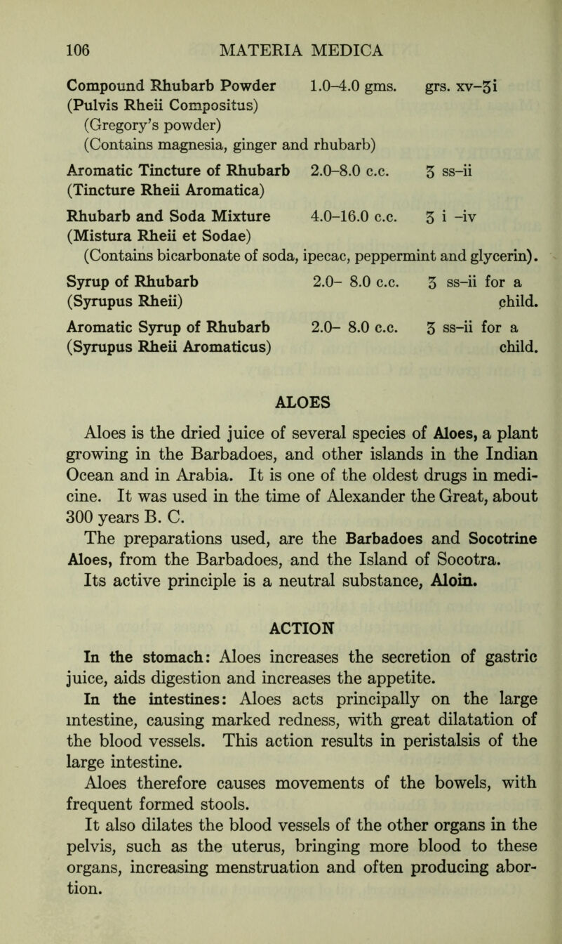 Compound Rhubarb Powder l.O^.O gms. grs. xv-5i (Pulvis Rheii Compositus) (Gregory’s powder) (Contains magnesia, ginger and rhubarb) Aromatic Tincture of Rhubarb 2.0-8.0 c.c. 5 ss-ii (Tincture Rheii Aromatica) Rhubarb and Soda Mixture 4.0-16.0 c.c. 3 i -iv (Mistura Rheii et Sodae) (Contains bicarbonate of soda, ipecac, peppermint and glycerin). Syrup of Rhubarb 2.0- 8.0 c.c. 3 ss-ii for a (Syrupus Rheii) child. Aromatic S5rrup of Rhubarb 2.0- 8.0 c.c. 3 ss-ii for a (Syrupus Rheii Aromaticus) child. ALOES Aloes is the dried juice of several species of Aloes, a plant growing in the Barbadoes, and other islands in the Indian Ocean and in Arabia. It is one of the oldest drugs in medi- cine. It was used in the time of Alexander the Great, about 300 years B. C. The preparations used, are the Barbadoes and Socotrine Aloes, from the Barbadoes, and the Island of Socotra. Its active principle is a neutral substance, Aloin. ACTION In the stomach: Aloes increases the secretion of gastric juice, aids digestion and increases the appetite. In the intestines: Aloes acts principally on the large intestine, causing marked redness, with great dilatation of the blood vessels. This action results in peristalsis of the large intestine. Aloes therefore causes movements of the bowels, with frequent formed stools. It also dilates the blood vessels of the other organs in the pelvis, such as the uterus, bringing more blood to these organs, increasing menstruation and often producing abor- tion.