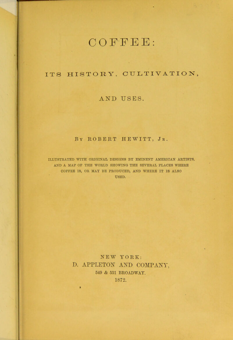 COFFEE: ITS HISTORY, CULTIVATION, AND USES. By ROBERT HEWITT, Je. ILLtrSTHATED mTH OEIGINAL DESIGNS BY EMINENT AMEEIOAN AETISTS, AND A MAP OP THE WOKLD SHOWING THE SEVERAL PLACES WPtERE COFFEE IS, OR MAT BE PRODUCED, AND WHERE IT IS ALSO USED. NEW YORK: D. APPLETON AND COMPANY, 649 & 661 BROADWAY. 1872.