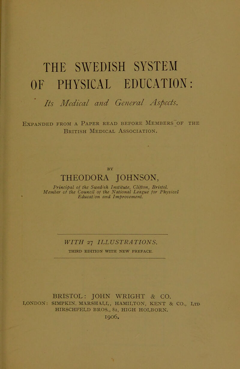 OF PHYSICAL EDUCATION: Its Medical and General Aspects. Expanded from a Paper read before Members of the British Medical Association. BY THEODORA JOHNSON, Principal of the Swedish Institute, Clifton, Bristol. Member of the Council of the National League for Physical Education and Improvement. WITH 27 ILLUSTRATIONS. THIRD EDITION WITH NEW PREFACE. BRISTOL: JOHN WRIGHT & CO. CONDON: SIMPKIN, MARSH ACC, HAMII.TON, KENT & CO., Ctd HIRSCHFECD BROS., 82, HIGH HOCBORN. I906.