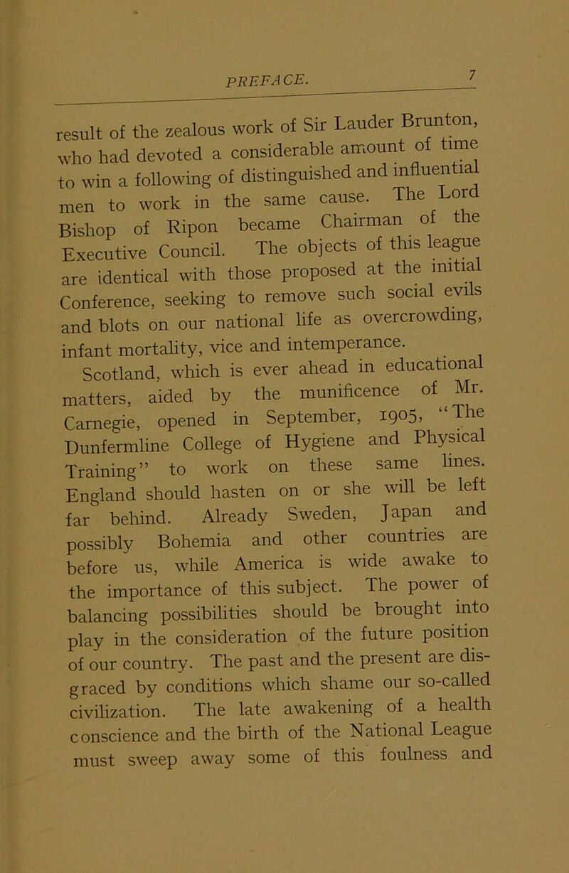 result of the zealous work of Sir Lauder Brunton, who had devoted a considerable amount of time to win a following of distinguished and mfluentia men to work in the same cause. The or Bishop of Ripon became Chairman of the Executive Council. The objects of this league are identical with those proposed at the mitia Conference, seeking to remove such social evi s and blots on our national life as overcrowding, infant mortality, vice and intemperance. Scotland, which is ever ahead in educational matters, aided by the munificence of Mr. Carnegie, opened in September, 1905, The Dunfermline College of Hygiene and Physical Training” to work on these same lines. England should hasten on or she will be left far behind. Already Sweden, Japan and possibly Bohemia and other countries are before us, while America is wide awake to the importance of this subject. The power of balancing possibilities should be brought into play in the consideration of the future position of our country. The past and the present are dis graced by conditions which shame our so-called civilization. The late awakening of a health conscience and the birth of the National League must sweep away some of this foulness and