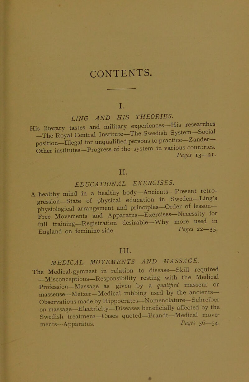 CONTENTS. I. LING AND HIS THEORIES. His literary tastes and military experiences-His researches —The Royal Central Institute—The Swedish System—Socia position—Illegal for unqualified persons to practice—Zander- Other institutes—Progress of the system in various countries. P/'T CTP c T Q *7 T . II. EDUCATIONAL EXERCISES. X healthy mind in a healthy body—Ancients—Present retro- gression—State of physical education in Sweden Ling s physiological arrangement and principles—Order of lesson Free Movements and Apparatus—Exercises—Necessity for full training—Registration desirable—Why more used in England on feminine side. Pages 22 35. III. MEDICAL MOVEMENTS AND MASSAGE. The Medical-gymnast in relation to disease—Skill required —Misconceptions—Responsibility resting with the Medical Profession—Massage as given by a qualified masseur or masseuse—Metzer—Medical rubbing used by the ancients— Observations made by Hippocrates—Nomenclature—Schreiber on massage—Electricity—Diseases beneficially affected by the Swedish treatment—Cases quoted—Brandt—Medical move- ments—Apparatus. Tagcs 36—54.