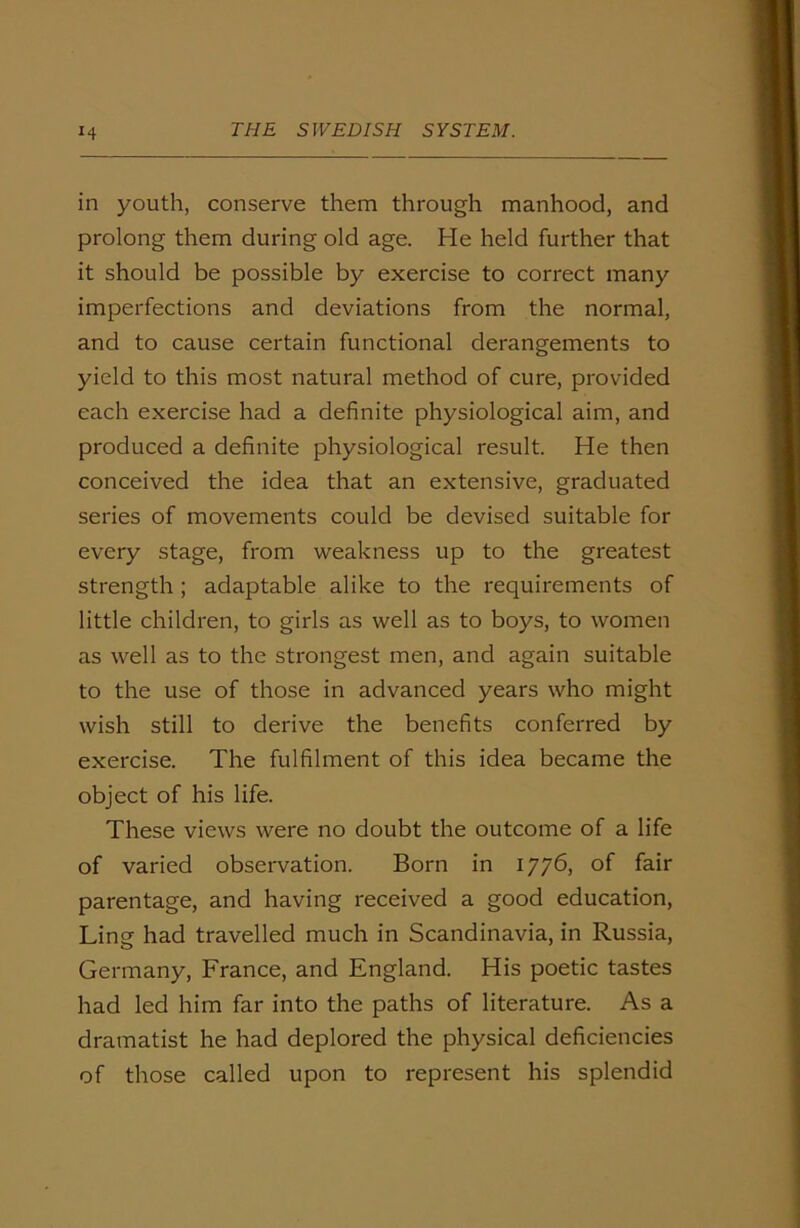 in youth, conserve them through manhood, and prolong them during old age. He held further that it should be possible by exercise to correct many imperfections and deviations from the normal, and to cause certain functional derangements to yield to this most natural method of cure, provided each exercise had a definite physiological aim, and produced a definite physiological result. He then conceived the idea that an extensive, graduated series of movements could be devised suitable for every stage, from weakness up to the greatest strength ; adaptable alike to the requirements of little children, to girls as well as to boys, to women as well as to the strongest men, and again suitable to the use of those in advanced years who might wish still to derive the benefits conferred by exercise. The fulfilment of this idea became the object of his life. These views were no doubt the outcome of a life of varied observation. Born in 1776, of fair parentage, and having received a good education, Ling had travelled much in Scandinavia, in Russia, Germany, France, and England. His poetic tastes had led him far into the paths of literature. As a dramatist he had deplored the physical deficiencies of those called upon to represent his splendid