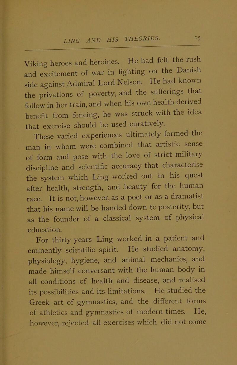 Viking heroes and heroines. He had felt the rush and excitement of war in fighting on the Danish side against Admiral Lord Nelson. He had known the privations of poverty, and the sufferings that follow in her train, and when his own health derived benefit from fencing, he was struck with the idea that exercise should be used cuiatively. These varied experiences ultimately formed the man in whom were combined that artistic sense of form and pose with the love of strict military discipline and scientific accuracy that characterise the system which Ling worked out in his quest after health, strength, and .beauty for the human race. It is not, however, as a poet or as a dramatist that his name will be handed down to posterity, but as the founder of a classical system of physical education. For thirty years Ling worked in a patient and eminently scientific spirit. He studied anatomy, physiology, hygiene, and animal mechanics, and made himself conversant with the human body in all conditions of health and disease, and realised its possibilities and its limitations. He studied the Greek art of gymnastics, and the different forms of athletics and gymnastics of modern times. He, however, rejected all exercises which did not come