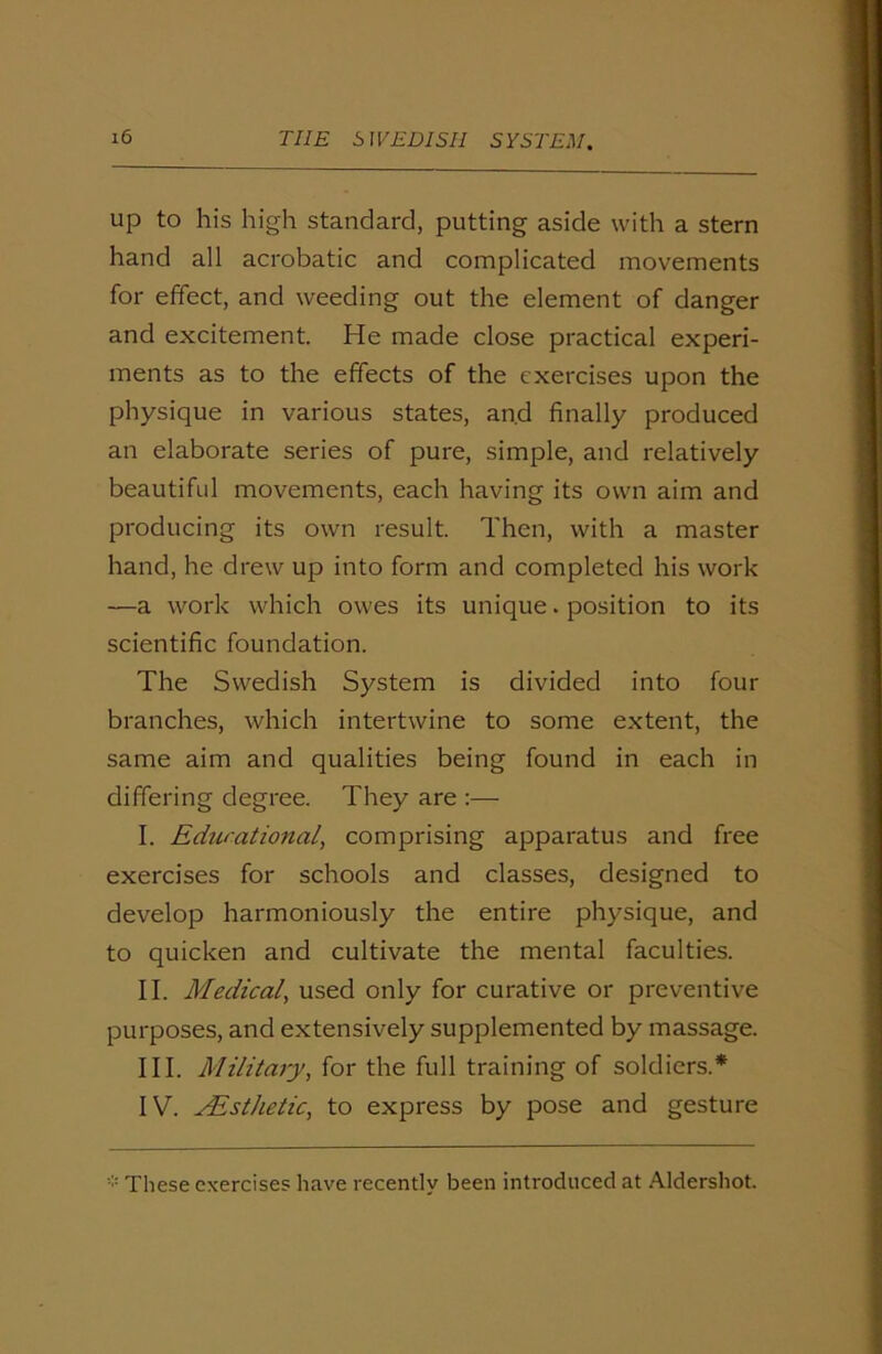 up to his high standard, putting aside with a stern hand all acrobatic and complicated movements for effect, and weeding out the element of danger and excitement. He made close practical experi- ments as to the effects of the exercises upon the physique in various states, and finally produced an elaborate series of pure, simple, and relatively beautiful movements, each having its own aim and producing its own result. Then, with a master hand, he drew up into form and completed his work —a work which owes its unique. position to its scientific foundation. The Swedish System is divided into four branches, which intertwine to some extent, the same aim and qualities being found in each in differing degree. They are :— I. Edurational, comprising apparatus and free exercises for schools and classes, designed to develop harmoniously the entire physique, and to quicken and cultivate the mental faculties. II. Medical, used only for curative or preventive purposes, and extensively supplemented by massage. III. Military, for the full training of soldiers.* IV. AEsthetic, to express by pose and gesture * These exercises have recently been introduced at Aldershot.