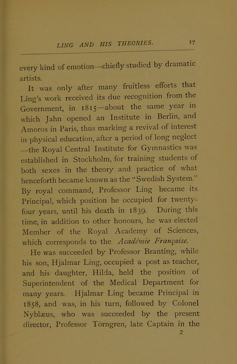 every kind of emotion—chiefly studied by dramatic artists. It was only after many fruitless efforts that Ling’s work received its due recognition from the Government, in 1815—about the same year in which Jahn opened an Institute in Berlin, and Amoros in Paris, thus marking a revival of interest in physical education, after a period of long neglect the Royal Central Institute for Gymnastics was established in Stockholm, for training students of both sexes in the theory and practice of what henceforth became known as the ‘‘Swedish System. By royal command, Professor Ling became its Principal, which position he occupied for twenty- four years, until his death in 1839. During this time, in addition to other honours, he was elected Member of the Royal Academy of Sciences, which corresponds to the Academie Franqaise. He was succeeded by Professor Branting, while his son, Hjalmar Ling, occupied a post as teacher, and his daughter, Hilda, held the position of Superintendent of the Medical Department for many years. Hjalmar Ling became Principal in 1858, and was, in his turn, followed by Colonel Nyblaeus, who was succeeded by the present director, Professor Torngren, late Captain in the