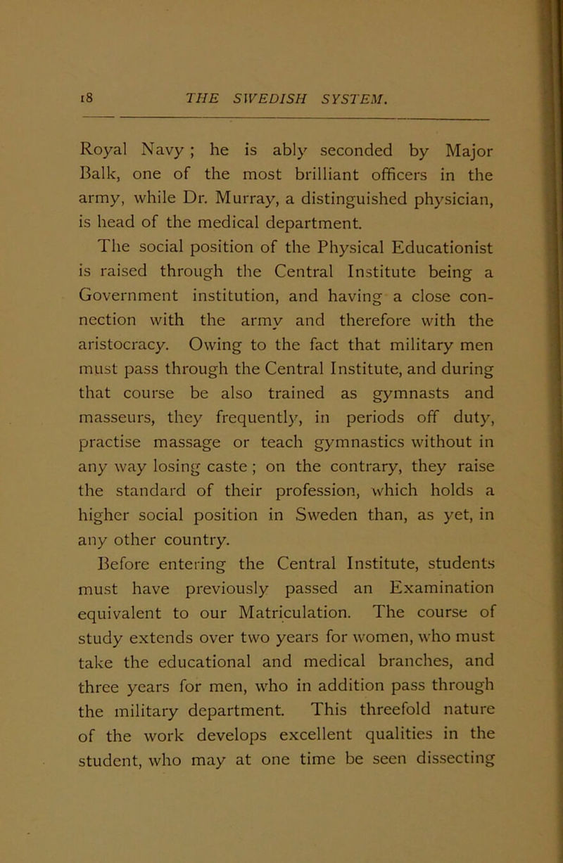 Royal Navy ; he is ably seconded by Major Balk, one of the most brilliant officers in the army, while Dr. Murray, a distinguished physician, is head of the medical department. The social position of the Physical Educationist is raised through the Central Institute being a Government institution, and having a close con- nection with the army and therefore with the aristocracy. Owing to the fact that military men must pass through the Central Institute, and during that course be also trained as gymnasts and masseurs, they frequently, in periods off duty, practise massage or teach gymnastics without in any way losing caste ; on the contrary, they raise the standard of their profession, which holds a higher social position in Sweden than, as yet, in any other country. Before entering the Central Institute, students must have previously passed an Examination equivalent to our Matriculation. The course of study extends over two years for women, who must take the educational and medical branches, and three years for men, who in addition pass through the military department. This threefold nature of the work develops excellent qualities in the student, who may at one time be seen dissecting