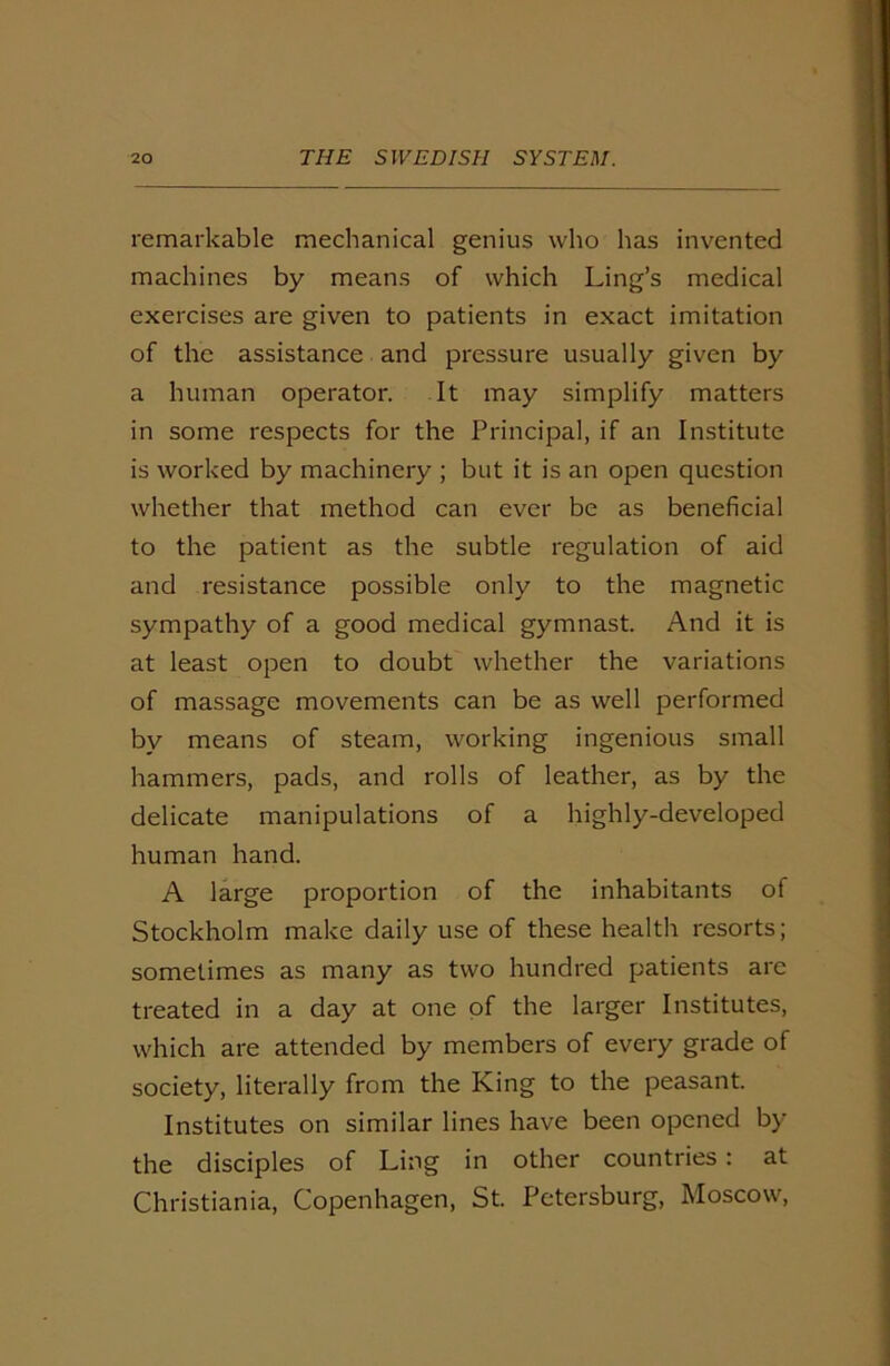 remarkable mechanical genius who has invented machines by means of which Ling’s medical exercises are given to patients in exact imitation of the assistance and pressure usually given by a human operator. It may simplify matters in some respects for the Principal, if an Institute is worked by machinery ; but it is an open question whether that method can ever be as beneficial to the patient as the subtle regulation of aid and resistance possible only to the magnetic sympathy of a good medical gymnast. And it is at least open to doubt whether the variations of massage movements can be as well performed by means of steam, working ingenious small hammers, pads, and rolls of leather, as by the delicate manipulations of a highly-developed human hand. A large proportion of the inhabitants of Stockholm make daily use of these health resorts; sometimes as many as two hundred patients are treated in a day at one of the larger Institutes, which are attended by members of every grade of society, literally from the King to the peasant. Institutes on similar lines have been opened by the disciples of Ling in other countries : at Christiania, Copenhagen, St. Petersburg, Moscow,