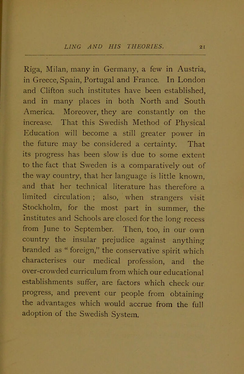Riga, Milan, many in Germany, a few in Austria, in Greece, Spain, Portugal and France. In London and Clifton such institutes have been established, and in many places in both North and South America. Moreover, they are constantly on the increase. That this Swedish Method of Physical Education will become a still greater power in the future may be considered a certainty. That its progress has been slow is due to some extent to the fact that Sweden is a comparatively out of the way country, that her language is little known, and that her technical literature has therefore a limited circulation ; also, when strangers visit Stockholm, for the most part in summer, the Institutes and Schools are closed for the long recess from June to September. Then, too, in our own country the insular prejudice against anything branded as “ foreign,” the conservative spirit which characterises our medical profession, and the over-crowded curriculum from which our educational establishments suffer, are factors which check our progress, and prevent our people from obtaining the advantages which would accrue from the full adoption of the Swedish System.